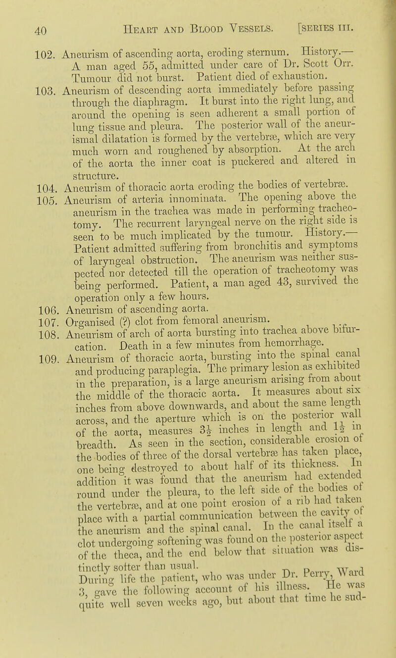 102. Aneurism of ascending aorta, eroding sternum. History.— A man aged 55, admitted under care of Dr. Scott Orr. Tumour did not burst. Patient died of exhaustion. 103. Aneurism of descending aorta immediately before passing through the diaphragm. It burst into the right lung, and around the opening is seen adherent a small portion of lung tissue and pleura. The posterior wall of the aneur- ismal dilatation is formed by the vertebra, which are very much worn and roughened by absorption. At the arch of the aorta the inner coat is puckered and altered in structure. 104. Aneurism of thoracic aorta eroding the bodies of vertebrae. 105! Aneurism of arteria innominata. The opening above the aneurism in the trachea was made in performing tracheo- tomy. The recurrent laryngeal nerve on the right side is seen to be much implicated by the tumour. History.— Patient admitted suffering from bronchitis and symptoms of laryngeal obstruction. The aneurism was neither sus- pected nor detected till the operation of tracheotomy was being performed. Patient, a man aged 43, survived the operation only a few hours. 106. Aneurism of ascending aorta. 107. Organised (?) clot fi-om femoral aneurism. 108 Aneurism of arch of aorta bursting into trachea above bitur- cation. Death in a few minutes from hemorrhage. 109. Aneurism of thoracic aorta, bursting into the spina canal and producing paraplegia. The primary lesion as exhibited in the preparation, is a large aneurism ansmg from about the middle of the thoracic aorta. It measures about six inches from above downwards, and about the same length across, and the aperture which is on the posterior wall of the aorta, measures 3^ inches m lengtli and 1^ m breadth As seen in the section, considerable erosion ot the bodies of three of the dorsal vertebra has taken place, one being destroyed to about half of its thickness, in addition it was found that the aneurism had extended round under the pleura, to the left side of the bodies of the vertebra, and at one point erosion of a rib had taken place with a partial communication between the cavity 01 the aneurism and the spinal canal. In the canal itselt a clot undergoing softening was found on the P^^tenor aspect of the theca, and the end below that situation was dis- tinctly softer than usual. , During life the patient, who was under Dr. P^ny ^A aid 3 o-ave the following account of his il ness lie was quitrwell seven weeks ago, but about that time he sud-