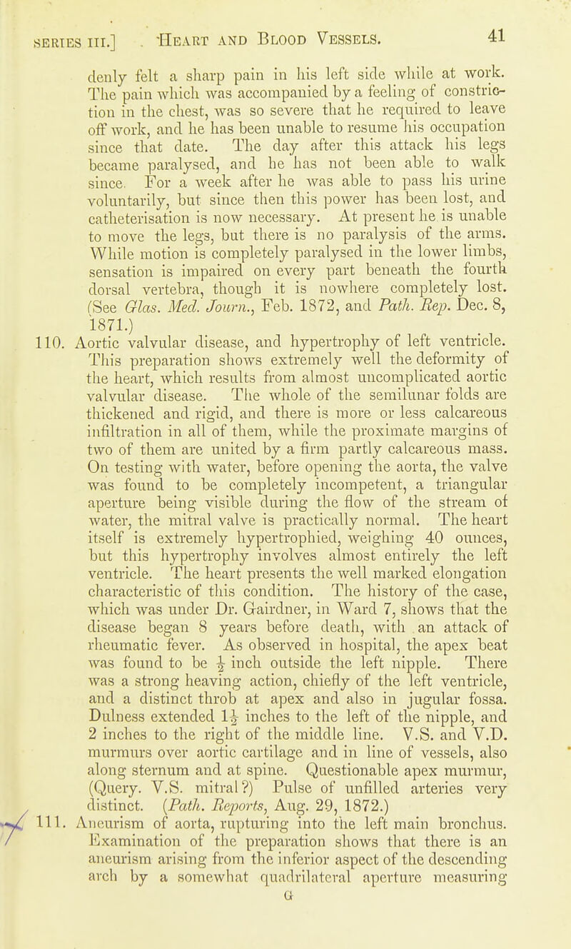 denly felt a sharp pain in his left side while at work. The pain which was accompauied by a feeling of constrio- tiou in the chest, was so severe that he required to leave off work, and he has been unable to resume liis occupation since that date. The day after this attack his legs became paralysed, and he has not been able to walk since. For a week after he was able to pass his urine voluntarily, but since then this power has been lost, and catheterisation is now necessary. At present he is unable to move the legs, but there is no paralysis of the arms. While motion is completely paralysed in the lower limbs, sensation is impaired on every part beneath the fourth dorsal vertebra, though it is nowhere completely lost. fSee Glas. Mecl Journ., Feb. 1872, and Path. Rep. Dec. 8, 1871.) 110. Aortic valvular disease, and hypertrophy of left ventricle. Tliis preparation shows extremely well the deformity of the heart, which results from almost uncomplicated aortic valvular disease. The whole of the semilunar folds are thickened and rigid, and there is more or less calcareous infiltration in all of them, while the proximate margins of two of them are united by a firm partly calcareous mass. On testing with water, before opening the aorta, the valve was found to be completely incompetent, a triangular aperture being visible during the flow of the stream of water, the mitral valve is practically normal. The heart itself is extremely hypertrophied, weighing 40 ounces, but this hypertrophy involves almost entirely the left ventricle. The heart presents the well marked elongation characteristic of this condition. The history of the case, which was under Dr. Gairdner, in Ward 7, shows that the disease began 8 years before death, with an attack of rheumatic fever. As observed in hospital, the apex beat was found to be ^ inch outside the left nipple. There was a strong heaving action, chiefly of the left ventricle, and a distinct throb at apex and also in jugular fossa. Dulness extended 1^ inches to the left of the nipple, and 2 inches to the right of the middle line. V.S. and V.D. murmurs over aortic cartilage and in line of vessels, also along sternum and at spine. Questionable apex murmur, (Query. V.S. mitral?) Pulse of unfilled arteries very distinct. {Path. Reports, Aug. 29, 1872.) 111. Aneurism of aorta, rupturing into the left main bronchus. Examination of the preparation shows that there is an aneurism arising from the inferior aspect of the descending arch by a somewhat quadrilateral apertui*e measuring G