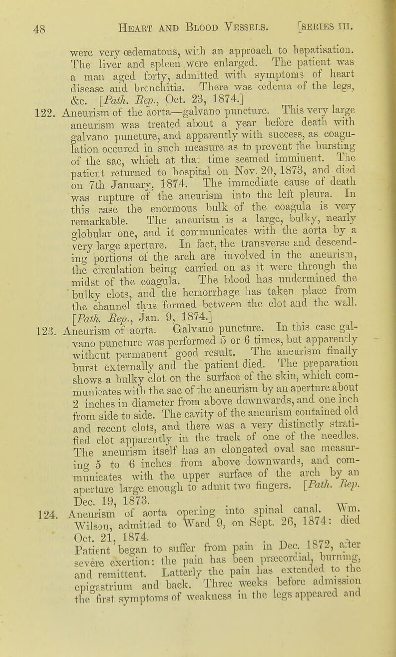 were very cedematous, with an approach to hepatisation. The liver and spleen were enlarged. The patient was a man aged forty, admitted with symptoms of heart disease and bronchitis. There was oedema of the legs, &c. [Path. Rep., Oct. 23, 1874.] 122. Aneurism of the aorta—galvano puncture. This very large aneurism was treated about a year before death with galvano puncture, and apparently with success, as coagu- lation occured in such measure as to prevent the bursting of the sac, which at that time seemed imminent. The patient returned to hospital on Nov. 20, 1873, and died on 7th January, 1874. The immediate cause of death was rupture of' the aneurism into the left pleura. In this case the enormous hulk of the coagula is very remarkable. The aneurism is a large, bulky, nearly globular one, and it communicates with the aorta by a very large aperture. In fact, the transverse and descend- ing portions of the arch are involved in the aneurism, the circulation being carried on as it were through the midst of the coagula. The blood has undermmed the 'bulky clots, and the hemorrhage has taken place from the channel thus formed between the clot and the wall. [Path. Rep., Jan. 9, 1874.] 123. Aneurism of aorta. Galvano puncture. In this case gal- vano puncture was performed 5 or 6 times, but apparently without permanent good result. The anem-ism finally burst externally and the patient died. The preparation shows a bulky clot on the surface of the skm, which com- municates with the sac of the aneurism by an aperture about 2 inches in diameter from above downwards, and one inch from side to side. The cavity of the aneurism contained old and recent clots, and there was a very distinctly strati- fied clot apparently in the track of one of the needles. The aneurism itself has an elongated oval sac measur- ino- 5 to 6 inches from above downwards, and com- mSnicates with the upper surface of the arch by an aperture large enough to admit two fingers. [Path. Uep. Dec. 19, 1873. . . ^ . 124. Aneurism of aorta opening into spuial canal A\m Wilson, admitted to Ward 9, on Sept. 26, 1374: died Oct. 21, 1874. . . iQ^o f+.v Patient began to suffer from pain m Dec 1872, attei severe exertion: the pain has been prascordial burning, and remittent. Latterly the pain has extended to the cpi!?astrium and back. Three weeks before admission the first symptoms of weakness in the legs appeared and