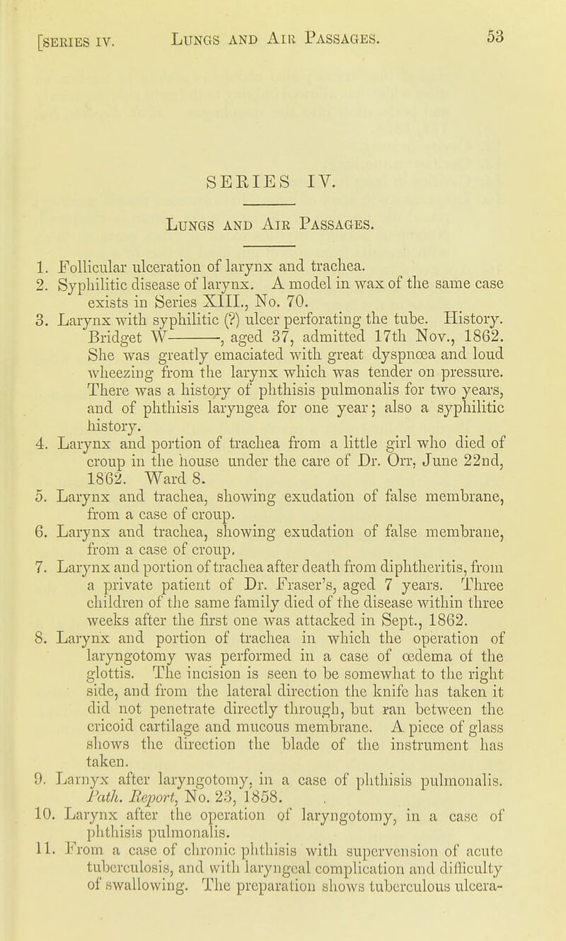 [series IV. SERIES IV. Lungs and Aie Passages. 1. Follicular ulceration of larynx and trachea. 2. Syphilitic disease of larynx. A model in wax of the same case exists in Series XIII., No. 70. 3. Larynx with syphilitic (?) ulcer perforating the tube. History, Bridget W , aged 37, admitted 17th Nov., 1862. She was greatly emaciated with great dyspnoea and loud wheezing from the larynx which was tender on pressure. There was a history of phthisis pulmonalis for two years, and of phthisis laryngea for one year; also a syphilitic history. 4. Larynx and portion of trachea from a little girl who died of croup in the house under the care of Dr. Orr, June 22nd, 1862. Ward 8. 5. Larynx and trachea, showing exudation of false membrane, from a case of croup. 6. Larynx and trachea, showing exudation of false membrane, from a case of croup. 7. Larynx and portion of trachea after death from diphtheritis, from a private patient of Dr. Eraser's, aged 7 years. Three children of the same family died of the disease within three weeks after the first one was attacked in Sept., 1862. 8. Larynx and portion of trachea in which the operation of laryngotomy was performed in a case of oedema of the glottis. The incision is seen to be somewhat to the right side, and from the lateral direction the knife has taken it did not penetrate directly through, but ran between the cricoid cartilage and mucous membrane. A piece of glass shows the direction the blade of the instrument has taken. 9. Larnyx after laryngotomy. in a case of phthisis pulmonalis. Path. Report, No. 23, 1858. 10. Larynx after the operation of laryngotomy, in a case of phthisis pulmonalis. 11. From a case of chronic phthisis with supervcnsion of acute tuberculosis, and with laryngeal complication and difficulty of swallowing. The preparation shows tuberculous ulcera-