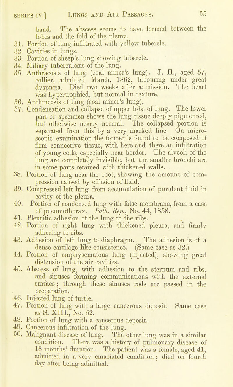 band. The abscess seems to have formed between the lobes and the fold of the plem-a. 31. Portion of lung infiltrated with yellow tubercle. B2. Cavities in lungs. 33. Portion of sheep's lung showing tubercle. 34. Miliary tuberculosis of the lung. 35. Anthracosis of lung (coal miner's lung). J. H., aged 57, collier, admitted March, 1862, labouring under great dyspnoea. Died two weeks after admission. The heart was hypertrophied, but normal in texture. 36. Anthracosis of lung (coal miner's lung). 37. Condensation and collapse of upper lobe of lung. The lower part of specimen shows the lung tissue deeply pigmented, but otherwise nearly normal. The collapsed portion is separated from this by a very marked line. On micro- scopic examination the former is found to be composed of firm connective tissue, with here and there an infiltration of young cells, especially near border. The alveoli of the lung are completely invisible, but the smaller bronchi are in some parts retained with thickened walls. 38. Portion of lung near the root, showing the amount of com- pression caused by effusion of fluid. 39. Compressed left lung from accumulation of purulent fluid in cavity of the pleura. 40. Portion of condensed lung with false membrane, fi'om a case of pneumothorax. Path. Rep., No. 44, 1858. 41. Pleuritic adhesion of the lung to the ribs. 42. Portion of right lung with thickened pleura, and firmly adhering to ribs. 43. Adhesion of left lung to diaphragm. The adhesion is of a dense cartilage-like consistence. (Same case as 32.) 44. Portion of emphysematous lung (injected), showing great distension of the air cavities. 45. Abscess of lung, with adhesion to the sternum and ribs, and sinuses forming communications with the external sm-face; through these sinuses rods are passed in the preparation. •46. Injected lung of turtle. 47. Portion of lung with a large cancerous deposit. Same case as S. XIII., No. 52. 48. Portion of lung with a cancerous deposit. 49. Cancerous infiltration of the lung. 50. Malignant disease of lung. The other lung was in a similar condition. There was a history of pulmonary disease of 18 months' duration. The patient was a female, aged 41, admitted in a very emaciated condition ; died on fourth day after being admitted.