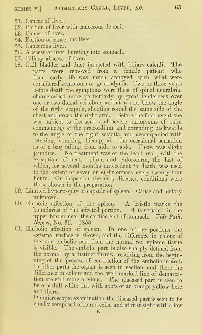 51. Cancer of liver. 52. Portion of liver with cancerous deposit. 53. Cancer of liver. 54. Portion of cancerous liver. 55. Cancerous liver. 56. Abscess of liver bursting into stomach. 57. Biliary abscess of liver. 58. Gall bladder and duct impacted with biliary calculi. The parts were removed from a female patient who from early life was much annoyed with what were considered symptoms of gastrodynia. Two or three years before death the symptoms were those of spinal neuralgia, characterised more particularly by great tenderness over one or two dorsal vertebras, and at a spot below the angle of the right scapula, shooting round the same side of the chest and down the right arm. Before the fatal event she was subject to frequent and severe paroxysms of pain, commencing at the pr^cordium and extending backwards to the angle of the right scapula, and accompanied with retching, vomiting, hiccup, and the occasional sensation as of a bag falling from side to side. There was slight ■ jaundice. No treatment was of the least avail, with the exception of heat, opium, and chloroform, the last of which, for several months antecedent to death, was used to the extent of seven or eight ounces every twenty-four hours. On inspection the only diseased conditions were those shown in the preparation. 59. Limited hypertrophy of capsule of spleen. Cause and history unknown. 60. Embolic affection of the spleen. A bristle marks the boundaries of the affected portion. It is situated in the upper border near the cardiac end of stomach. Vide Path. Report, No. 35. 1858. 61. Embolic affection of spleen. In one of the portions the external surface is shown, and the differenbfe in colour of the pale embolic part from the normal red splenic tissue is visible. The embolic part is also sharply defined from the normal by a distinct furrow, resulting from tire begin- ning of the process of contraction of the embolic infarct. In other parts the organ is seen in section, and there the difference in colour and the well-marked line of demarca- tion are still more obvious. The diseased part is seen to be of a dull white tint with spots of an orange-yellow here and there. On microscopic examination the diseased part is seen to be chiefly composed of round cells, and at first sight with a low K