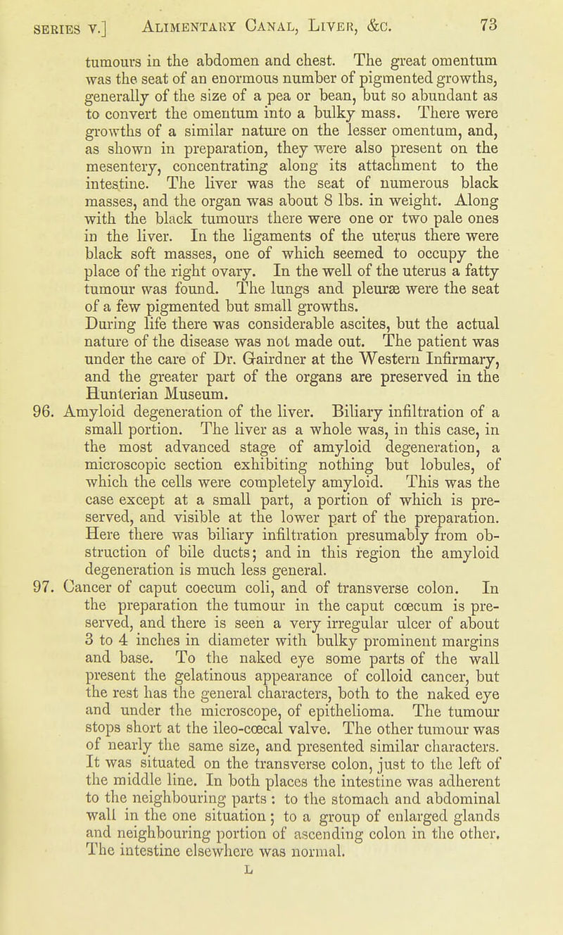 tumours in the abdomen and chest. The great omentum was the seat of an enormous number of pigmented growths, generally of the size of a pea or bean, but so abundant as to convert the omentum into a bulky mass. There were growths of a similar nature on the lesser omentum, and, as shown in preparation, they were also present on the mesentery, concentrating along its attachment to the intestine. The liver was the seat of numerous black masses, and the organ was about 8 lbs. in weight. Along with the black tumours there were one or two pale ones in the liver. In the ligaments of the uterus there were black soft masses, one of which seemed to occupy the place of the right ovary. In the well of the uterus a fatty tumour was found. The lungs and pleurae were the seat of a few pigmented but small growths. During life there was considerable ascites, but the actual nature of the disease was not made out. The patient was under the care of Dr. Gairdner at the Western Infirmary, and the greater part of the organs are preserved in the Hunterian Museum. 96. Amyloid degeneration of the liver. Biliary infiltration of a small portion. The liver as a whole was, in this case, in the most advanced stage of amyloid degeneration, a microscopic section exhibiting nothing but lobules, of which the cells were completely amyloid. This was the case except at a small part, a portion of which is pre- served, and visible at the lower part of the preparation. Here there was biliary infiltration presumably from ob- struction of bile ducts; and in this region the amyloid degeneration is much less general. 97. Cancer of caput coecum coli, and of transverse colon. In the preparation the tumour in the caput caecum is pre- served, and there is seen a very irregular ulcer of about 3 to 4 inches in diameter with bulky prominent margins and base. To the naked eye some parts of the wall present the gelatinous appearance of colloid cancer, but the rest has the general characters, both to the naked eye and under the microscope, of epithelioma. The tumour stops short at the ileo-ccecal valve. The other tumour was of nearly the same size, and presented similar characters. It was situated on the transverse colon, just to the left of the middle line. In both places the intestine was adherent to the neighbouring parts : to the stomach and abdominal wall in the one situation; to a group of enlarged glands and neighbouring portion of ascending colon in the other. The intestine elsewhere was normal. h