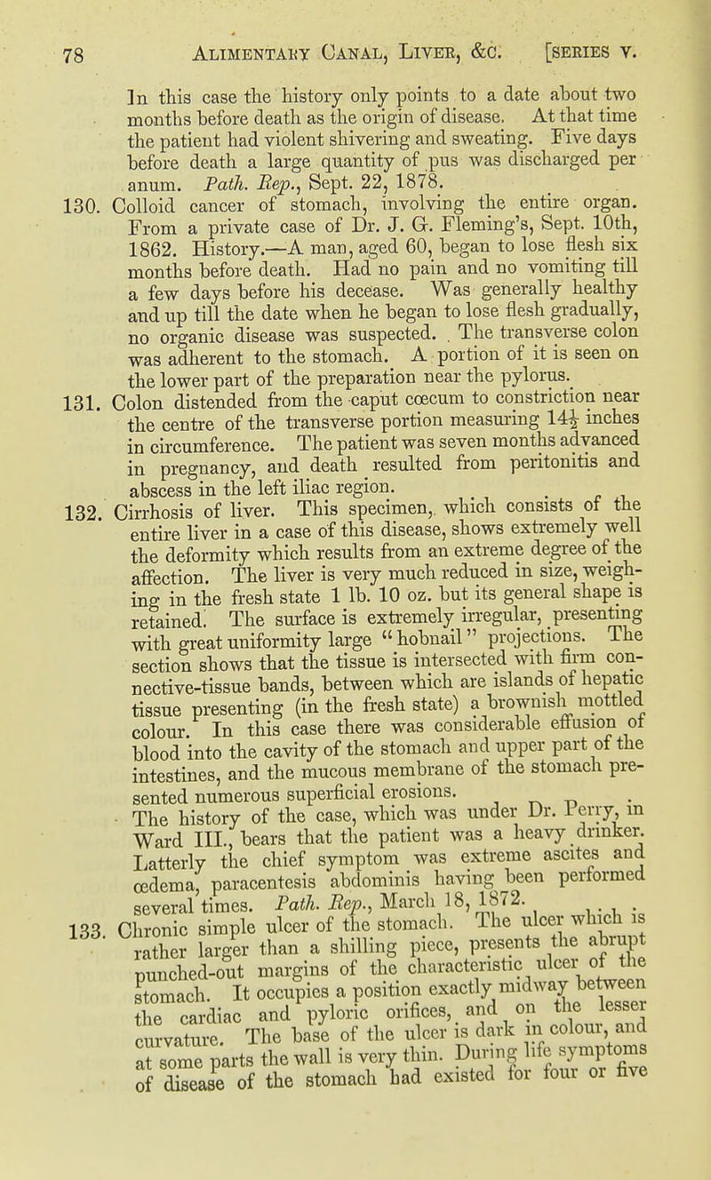 ]n this case the history only points to a date about two mouths before death as the origin of disease. At that time the patient had violent shivering and sweating. Five days before death a large quantity of pus was discharged per anum. Path. JRep., Sept. 22, 1878. 130. Colloid cancer of stomach, involving the entire organ. From a private case of Dr. J. Gr. Fleming's, Sept. 10th, 1862. History.—A man, aged 60, began to lose flesh six months before death. Had no pain and no vomiting till a few days before his decease. Was generally healthy and up till the date when he began to lose flesh gi-adually, no organic disease was suspected. . The transverse colon was adherent to the stomach. A portion of it is seen on the lower part of the preparation near the pylorus._ 131. Colon distended from the caput coecum to constriction near the centre of the transverse portion measming 14^ mches in circumference. The patient was seven months advanced in pregnancy, and death resulted from peritonitis and abscess in the left iliac region. 132. Cirrhosis of liver. This specimen,, which consists ot the entire liver in a case of this disease, shows extremely well the deformity which results from an extreme degree of the afiection. The liver is very much reduced in size, weigh- ing in the fresh state 1 lb. 10 oz. but its general shape is retained! The surface is extremely irregular, presenting with great uniformity large  hobnail projections. The section shows that the tissue is intersected with firm con- nective-tissue bands, between which are islands of hepatic tissue presenting (in the fresh state) a brownish mottled colour In this case there was considerable etiusion ot blood into the cavity of the stomach and upper part of the intestines, and the mucous membrane of the stomach pre- sented numerous superficial erosions. . ^ ■ The history of the case, which was under Dr. Jr'erry m Ward III., bears that the patient was a heavy drinker, liatterly the chief symptom was extreme ascites and oedema, paracentesis abdominis having been performed several times. Path. Rep., March 18, 1872. 133 Chronic simple ulcer of the stomach. The ulcer which is ra?her larger than a shilling piece, presents the abrupt punched-out margins of the characteristic ulcer of the Stomach. It occupies a position exactly midway between the cardiac and pyloric orifices, and on the lesser curvature. The base of the ulcer i^ dark in colour and at some parts the wall is very thin. Dunng life symptoms of disease of the stomach had existed for four or five