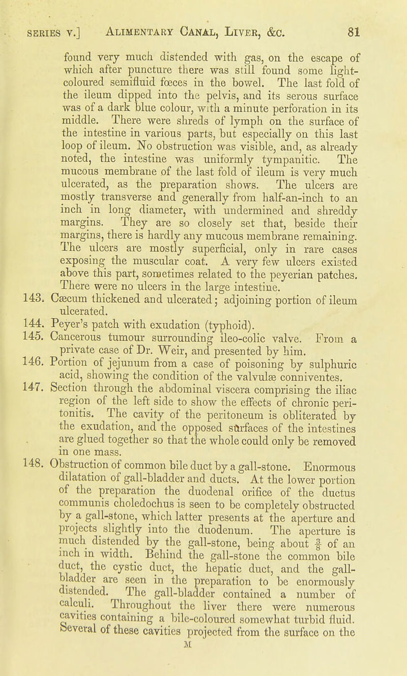 found verj much distended with gas, on the escape of which after puncture there was still found some light- coloured semifluid foeces in the bowel. The last fold of the ileum dipped into the pelvis, and its serous surface was of a dark hlue colour, with a minute perforation in its middle. There were shreds of lymph on the surface of the intestine in various parts, but especially on this last loop of ileum. No obstruction was visible, and, as already noted, the intestine was uniformly tympanitic. The mucous membrane of the last fold of ileum is very much ulcerated, as the preparation shows. The ulcers are mostly transverse and generally from half-an-inch to an inch in long diameter, with undermined and shreddy margins. They are so closely set that, beside their margins, there is hardly any mucous membrane remaining. The ulcers are mostly superficial, only in rare cases exposing the muscular coat. A very few ulcers existed above this part, sometimes related to the peyerian patches. There were no ulcers in the large intestine. 143. Csecum thickened and ulcerated; adjoining portion of ileum ulcerated. 144. Peyer's patch with exudation (typhoid). 145. Cancerous tumour surrounding ileo-colic valve. From a private case of Dr. Weir, and presented by him. 146. Portion of jejunum from a case of poisoning by sulphuric acid, showing the condition of the valvules conniventes. 147. Section through the abdominal viscera comprising the iliac region of the left side to show the effects of chronic peri- tonitis. The cavity of the peritoneum is obliterated by the exudation, and the opposed surfaces of the intestines are glued together so that the whole could only be removed in one mass. 148. Obstruction of common bile duct by a gall-stone. Enormous dilatation of gall-bladder and ducts. At the lower portion of the preparation the duodenal orifice of the ductus communis choledochus is seen to be completely obstructed by a gall-stone, which latter presents at the aperture and projects slightly into the duodenum. The aperture is much distended by the gall-stone, being about | of an inch m width. Behind the gall-stone the common bile duct, the cystic duct, the hepatic duct, and the gall- bladder are seen in the preparation to be enormously distended. The gall-bladder contained a number of calculi. Throughout the liver there were numerous cavities containing a bile-coloured somewhat turbid fluid, several of these cavities projected from the surface on the M