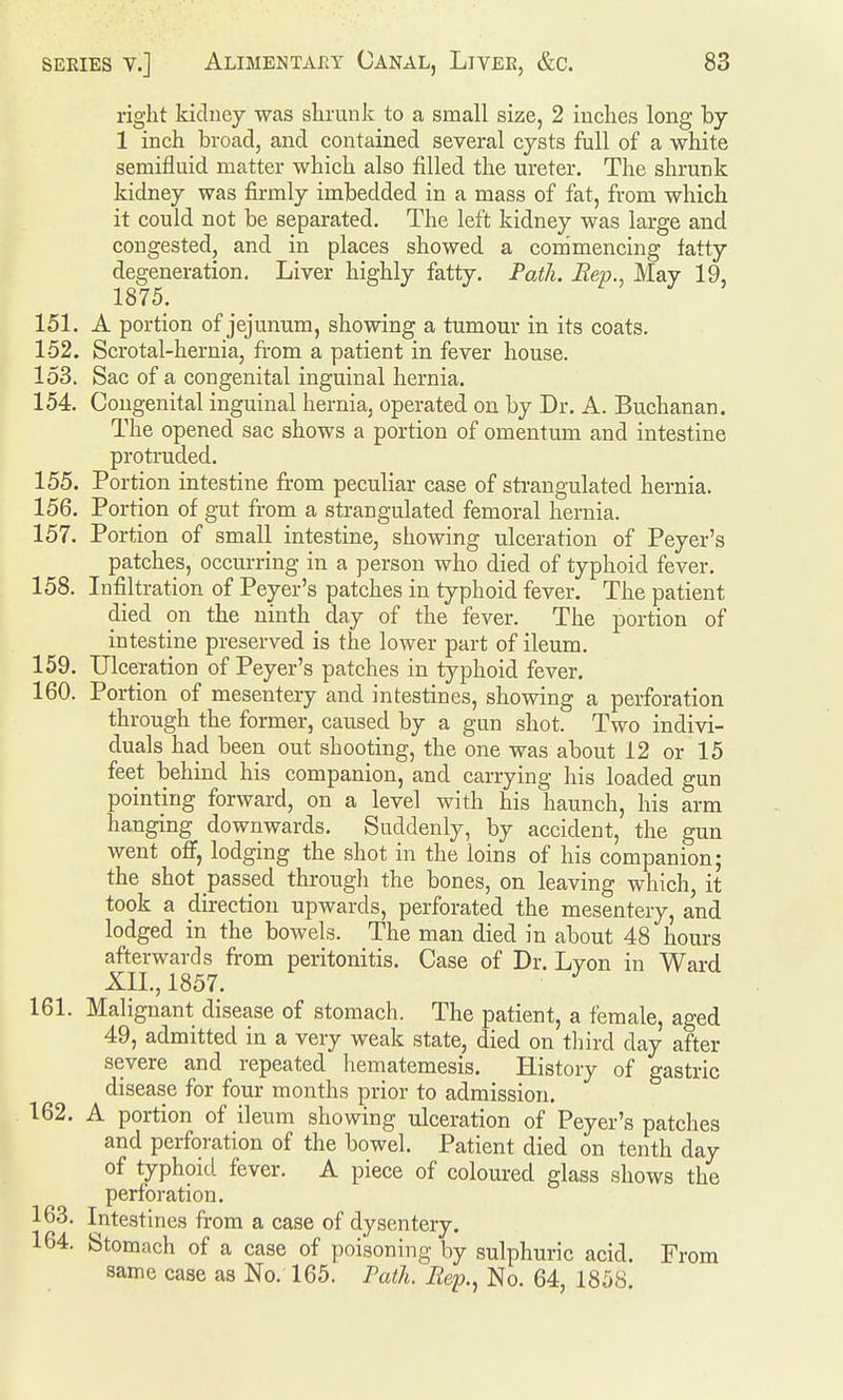 right kidney was shrunk to a small size, 2 inches long by 1 inch broad, and contained several cysts full of a white semifluid matter which also filled the ureter. The shrunk kidney was firmly imbedded in a mass of fat, from which it could not be separated. The left kidney was large and congested, and in places showed a commencing fatty degeneration. Liver highly fatty. Path. Rep., May 19, 151. A portion of jejunum, showing a tumour in its coats. 152. Scrotal-hernia, from a patient in fever house. 153. Sac of a congenital inguinal hernia. 154. Congenital inguinal hernia, operated on by Dr. A. Buchanan. The opened sac shows a portion of omentum and intestine protruded. 155. Portion intestine from peculiar case of sti-angulated hernia. 156. Portion of gut from a strangulated femoral hernia. 157. Portion of small intestine, showing ulceration of Peyer's patches, occurring in a person who died of typhoid fever. 158. Infiltration of Peyer's patches in typhoid fever. The patient died on the ninth day of the fever. The portion of intestine preserved is the lower part of ileum. 159. Ulceration of Peyer's patches in typhoid fever. 160. Portion of mesentery and intestines, showing a perforation through the former, caused by a gun shot. Two indivi- duals had been out shooting, the one was about 12 or 15 feet behind his companion, and carrying his loaded gun pointing forward, on a level with his haunch, his arm hanging downwards. Suddenly, by accident, the gun went off, lodging the shot in the loins of his companion; the shot passed through the bones, on leaving which, it took a direction upwards, perforated the mesentery, and lodged in the bowels. The man died in about 48 hours afterwards from peritonitis. Case of Dr. Lyon in Ward XIL, 1857. 161. Malignant disease of stomach. The patient, a female, aged 49, admitted in a very weak state, died on third day after severe and repeated hematemesis. History of gastric disease for four months prior to admission. 162. A portion of ileum showing ulceration of Peyer's patches and perforation of the bowel. Patient died on tenth day of typhoid, fever. A piece of coloured glass shows the perforation. 163. Intestines from a case of dysentery. 164. Stomach of a case of poisoning by sulphuric acid. From same case as No. 165. Path. Eep., No. 64, 1858.
