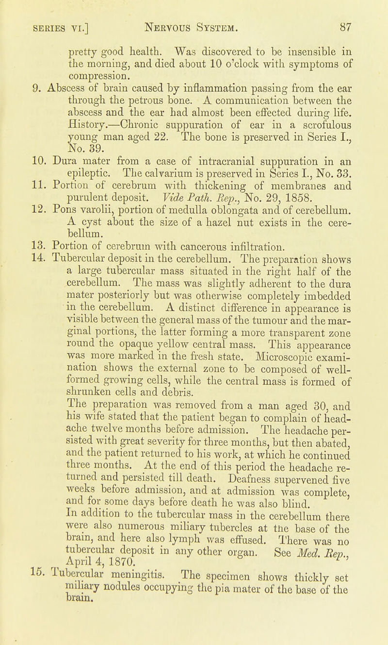 pretty good health. Was discovered to be insensible in the morning, and died about 10 o'clock with symptoms of compression. 9. Abscess of brain caused by inflammation passing from the ear through the petrous bone. A communication between the abscess and the ear had almost been effected during life. History.—Chronic suppuration of ear in a scrofulous young man aged 22. The bone is preserved in Series I., No. 39. 10. Dura mater from a case of intracranial suppuration in an epileptic. The calrarium is preserved in Series I., No. 33. 11. Portion of cerebrum with thickening of membranes and purulent deposit. Vid.e Path. Rep., No. 29, 1858. 12. Pons varolii, portion of medulla oblongata and of cerebellum. A cyst about the size of a hazel nut exists in the cere- bellum, 13. Portion of cerebrum with cancerous infiltration. 14. Tubercular deposit in the cerebellum. The preparation shows a large tubercular mass situated in the right half of the cerebellum. The mass was slightly adherent to the dura mater posteriorly but was otherwise completely imbedded in the cerebellum. A distinct difference in appearance is visible between the general mass of the tumour and the mar- ginal portions, the latter forming a more transparent zone round the opaque yellow central mass. This appearance was more marked in the fresh state. Microscopic exami- nation shows the external zone to be composed of well- formed growing cells, while the central mass is formed of shrunken cells and debris. The preparation was removed from a man aged 30, and his wife stated that the patient began to complain of head- ache twelve months before admission. The headache per- sisted with great severity for three months, but then abated, and the patient returned to his work, at which he continued three months. At the end of this period the headache re- turned and persisted till death. Deafness supervened five weeks before admission, and at admission Avas complete, and for some days before death he was also blind. In addition to the tubercular mass in the cerebellum there were also numerous miliary tubercles at the base of the brain, and here also lymph was effused. There was no tubercular deposit in any other organ. See Med. Rep., ^ April 4, 1870. 15. Tubercular meningitis. The specimen shows thickly set miliary nodules occupying the pia mater of the base of the bram.