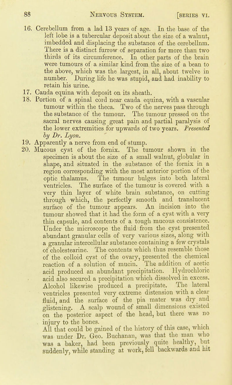 16. Cerebellum from a lad 13 years of age. In the base of the left lobe is a tubercular deposit about the size of a walnut, imbedded and displacing the substance of the cerebellum. There is a distinct furrow of separation for more than two thirds of its circumference. In other parts of the brain were tumours of a similar kind from the size of a bean to the above, which was the largest, in all, about twelve in number. During life he was stupid, and had inability to retain his urine. 17. Cauda equina with deposit on its sheath. 18. Portion of a spinal cord near cauda equina, with a vascular tumour within the theca. Two of the nerves pass through the substance of the tumour. The tumour pressed on the sacral nerves causing great pain and partial paralysis of the lower extremities for upwards of two years. Presented hy Dr. Lyon. 19. Apparently a nerve from end of stump. 20. Mucous cyst of the fornix. The tumour shown in the specimen is about the size of a small walnut, globular in shape, and situated in the substance of the fornix in a region corresponding with the most anterior portion of the optic thalamus. The tumour bulges into both lateral ventricles. The surface of the tumour is covered with a very thin layer of white brain substance, on cutting through which, the perfectly smooth and translucent surface of the tumour appears. An incision into the tumour showed that it had the form of a cyst with a very thin capsule, and contents of a tough mucous consistence. Under the microscope the fluid from the cyst presented abundant granular cells of very various sizes, along with a granular intercellular substance containing a few crystals of cholestearine. The contents which thus resemble those of the colloid cyst of the ovary, presented the chemical reaction of a solution of mucin. The addition of acetic acid produced an abundant precipitation. Hydrochloric acid also secured a precipitation which dissolved in excess. Alcohol likewise produced a precipitate. The lateral ventricles presented very extreme distension with a clear fluid, and the surface of the pia mater was dry and glistening. A scalp wound of small dimensions existed on the posterior aspect of the head, but there was no . injury to the bones. All that could be gained of the history of this case, which was under Dr. Geo. Buchanan, was that the man who was a baker, had been previously quite healthy, but suddenly, while standing at work, fell backwards and hit