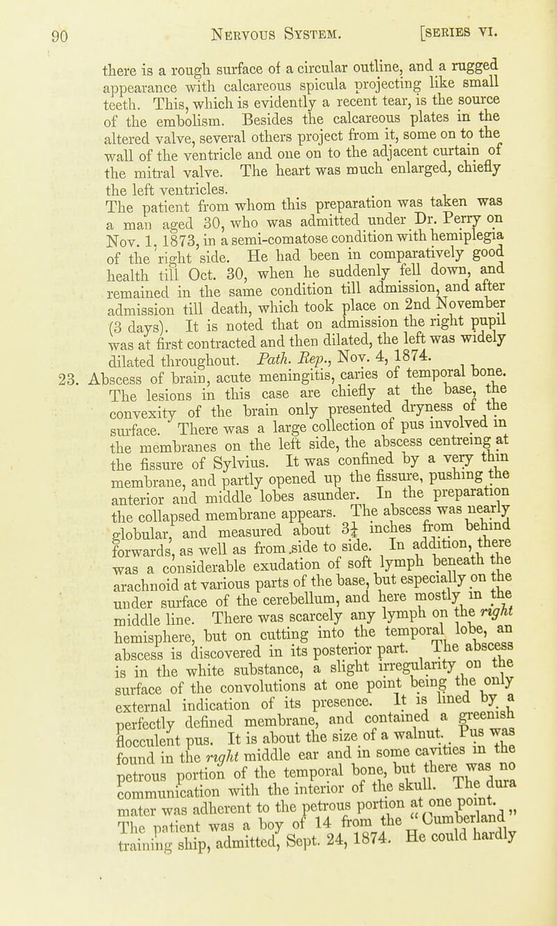 there is a rough surface of a circular outline, and a rugged appearance with calcareous spicula projecting like small teeth. This, which is evidently a recent tear, is the source of the embolism. Besides the calcareous plates m the altered valve, several others project from it, some on to the wall of the ventricle and one on to the adjacent curtain of the mitral valve. The heart was much enlarged, chiefly the left ventricles. The patient from whom this preparation was taken was a man aged 30, who was admitted under Dr. Perry on Nov. 1. 1873, in a semi-comatose condition with hemiplegia of the 'right side. He had been in comparatively good health till Oct. 30, when he suddenly fell down and remained in the same condition till admission, and alter admission till death, which took place on 2nd November (3 days). It is noted that on admission the right pupii was at first contracted and then dilated, the left was widely dilated throughout. Path. Bep., Nov. 4, 1874. 23. Abscess of brain, acute meningitis, caries of temporal bone. The lesions in this case are chiefly at the base, tne convexity of the brain only presented dryness ot the surface. There was a large collection of pus involved m the membranes on the left side, the abscess centreing at the fissure of Sylvius. It was confined by a very thin membrane, and partly opened up the fissure, pushing the anterior aid middle lobes asunder. In the preparation the collapsed membrane appears. The abscess was nearly globular, and measured about 31 inches from behmd forwards, as well as fr-om.side to side. In addition, there was a considerable exudation of soft lymph beneath the arachnoid at various parts of the base but especially pn the under surface of the cerebellum, and here mostly m the middle line. There was scarcely any lymph on the r^ht hemisphere, but on cutting into the temporal lobe, an abscess is discovered in its posterior part. The abscess is in the white substance, a slight irregularity on the surface of the convolutions at one point being the only external indication of its presence. It is lined by a perfectly defined membrane, and contained a greenish Lcculent pus. It is about the size of a walnut. Pus was found in the right middle ear and m some cavities m the petrous portio^ of the temporal bone, but there was no communication with the interior of the ^'^ J^^? mater was adherent to the peti-ous portion ^t one point The potient was a boy of 14 from the  Cumberland tiling ship, admitted, Sept. 24, 1874. He could hardly
