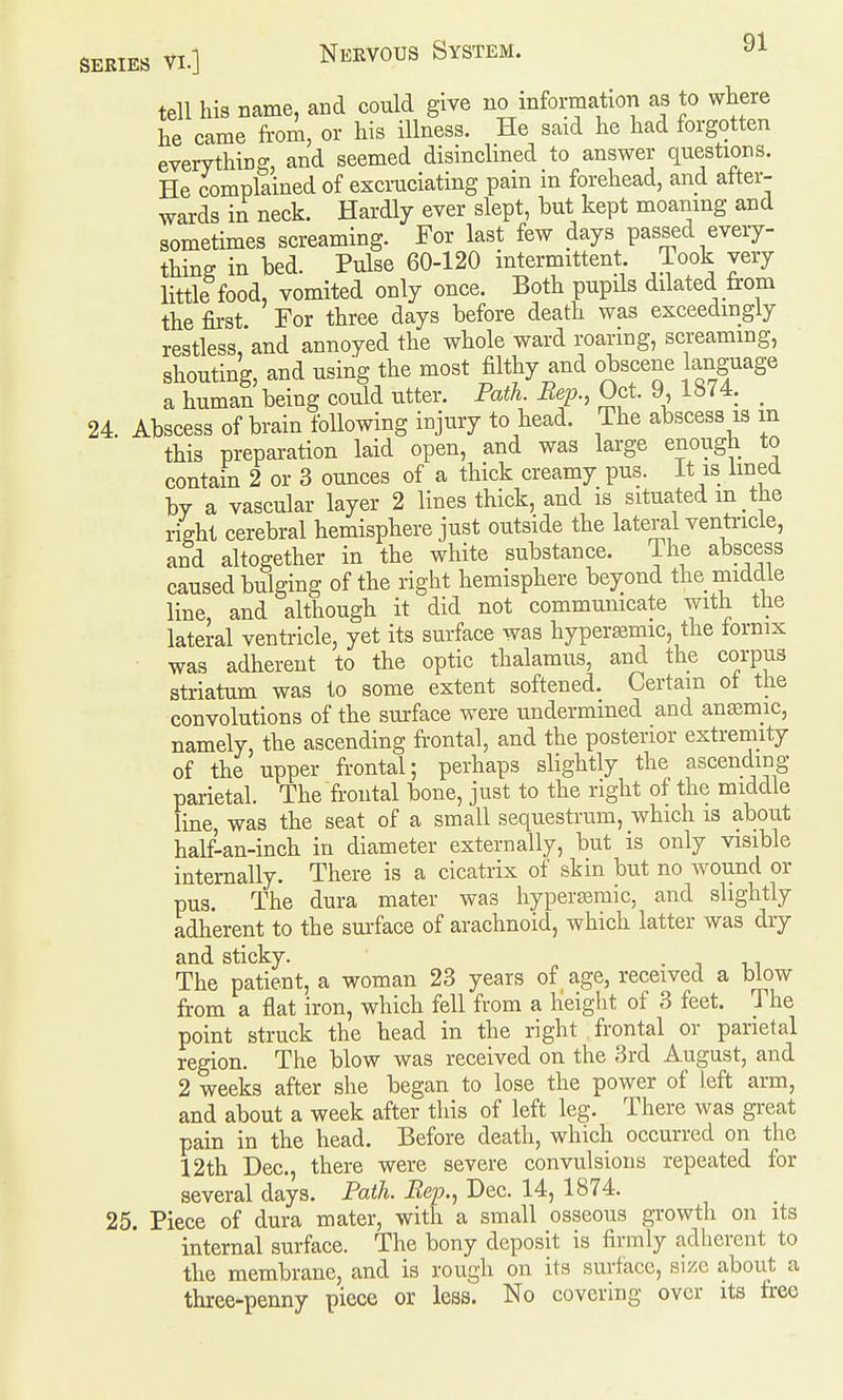 tell his name, and could give no information as to where he came from, or his illness. He said he had forgotten everything, and seemed disinclined to answer questions. He complained of excruciating pain m forehead, and after- wards in neck. Hardly ever slept, but kept moaning and sometimes screaming. For last few days passed every- thing in bed. Pulse 60-120 intermittent Took very little food, vomited only once. Both pupils dilated from the first For three days before death was exceedingly restless,*and annoyed the whole ward roaring, screaming, shouting, and using the most filthy and obscene language a human being could utter. Path. Bep., Oct. 9, 1874. _ 24. Abscess of brain following injury to head. The abscess is m this preparation laid open, and was large enough to contain 2 or 3 ounces of a thick creamy pus. It is lined by a vascular layer 2 lines thick, and is situated m the right cerebral hemisphere just outside the lateral ventricle, and altogether in the white substance. The abscess caused bulging of the right hemisphere beyond the middle line, and although it did not commumcate with ttie lateral ventricle, yet its surface was hyper^mic, the fornix was adherent to the optic thalamus, and the corpus striatum was to some extent softened. Certain ot the convolutions of the surface were undermined and antemic, namely, the ascending frontal, and the posterior extremity of the upper frontal; perhaps slightly the ascending parietal. The'fr-ontal bone, just to the right of the middle line, was the seat of a small sequestrum, which is about half-an-inch in diameter externally, but is only visible internally. There is a cicatrix of skin but no wound or pus. The dura mater was hyperjemic, and slightly adherent to the surface of arachnoid, which latter was dry and sticky. • i i_i The patient, a woman 23 years of age, received a blow from a flat iron, which fell from a height of 3 feet. The point struck the head in the right frontal or parietal region. The blow was received on the 3rd August, and 2 weeks after she began to lose the power of left arm, and about a week after this of left leg. There was great pain in the head. Before death, which occurred on the 12th Dec, there were severe convulsions repeated for several days. Path. Bep., Dec. 14, 1874. 25. Piece of dura mater, with a small osseous growth on its internal surface. The bony deposit is firmly adherent to the membrane, and is rough on its surface, size about a three-penny piece or less. No covering over its free