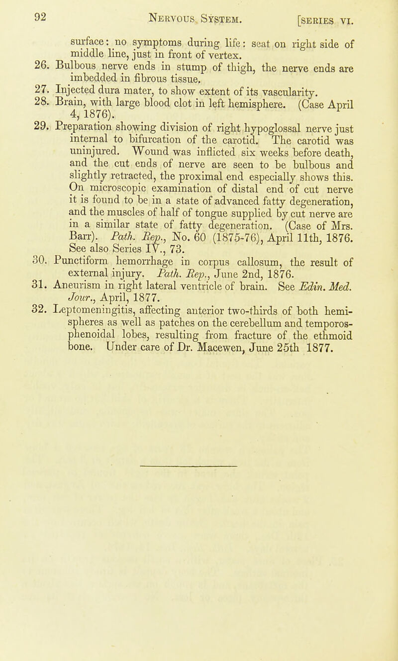 surface: no symptoms during life: seat on right side of middle line, just in front of vertex. 26. Bulbous nerve ends in stump of thigh, the nerve ends are imbedded in fibrous tissue. 27. Injected dura mater, to show extent of its vascularity. 28. Brain, with large blood clot in left hemisphere. (Case April 4, 1876). 29. Preparation showing division of right hypoglossal nerve just internal to bifurcation of the carotid. The carotid was uninjured. Wound was inflicted six weeks before death, and the cut ends of nerve are seen to be bulbous and slightly retracted, the proximal end especially shows this. On microscopic examination of distal end of cut nerve it is found to be in a state of advanced fatty degeneration, and the muscles of half of tongue supplied by cut nerve are in a similar state of fatty degeneration. (Case of Mrs. Barr). Path. Bep., No. 60 (1875-76), April 11th, 1876. See also Series IV., 73. 30. Punctiform hemorrhage in corpus callosum, the result of external injury. Path. Rep., June 2nd, 1876. 31. Aneurism in right lateral ventricle of brain. See Edin. Med. Jour., April, 1877. 32. liCptomeningitis, affecting anterior two-thirds of both hemi- spheres as well as patches on the cerebellum and temporos- phenoidal lobes, resulting from fracture of the ethmoid bone. Under care of Dr. Macewen, June 25th 1877.