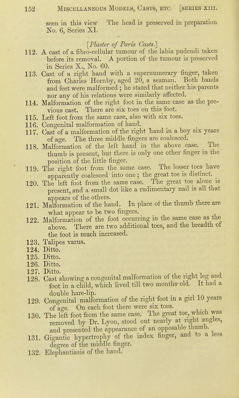 seen in this view The head is preserved in preparation No. 6, Series XI. [Plaster of Parts Casts.^ 112. A cast of a fibro-cellular tumour of the labia pudendi taken before its removal. A portion of the tumour is preserved in Series X,, No. 60. 113. Cast of a right hand with a supernumerary finger, taken from Charles Hornby, aged 20, a seaman. Both hands and feet were malformed ; he stated that neither his parents nor any of his relations were similarly affected. 114. Malformation of the right foot in the same case as the pre- vious cast. There are six toes on this foot. 115. Left foot from the same case, also with six toes. 116. Congenital malformation of hand. 117. Cast of a malformation of the right hand in a boy six years of age. The three middle fingers are coalesced. 118. Malformation of the left hand in the above case. _ The thumb is present, but there is only one other finger in the position of the little finger. 119. The right foot from the same case. The lesser toes have apparently coalesced into one ; the great toe is distinct. _ 120. The left foot from the same case. The gi-eat toe alone is present, and a small dot like a rudimentary nail is all that appears of the others. 121. Malformation of the hand. In place of the thumb there are what appear to be two fingers. 122. Malformation of the foot occurring in the same case as the above. There are two additional toes, and the breadth of the foot is much increased. 123. Talipes varus. 124. Ditto. 125. Ditto. 126. Ditto. 127. Ditto. . ^,.1,1 , 128. Cast showing a congenital malformation of the right leg and foot in a child, which lived till two months- old. It had a double hare-lip. . • i i 129. Congenital malformation of the right foot m a girl 10 years of age. On each foot there were six toes. 130 The left foot from the same case. The great toe, which was removed by Dr. Lyon, stood out nearly at right angles, and presented the appearance of an opposable thumb. 131. Gigantic hypertrophy of the index finger, and to a less degree of the middle finger. 132. Elephantiasis of the hand.