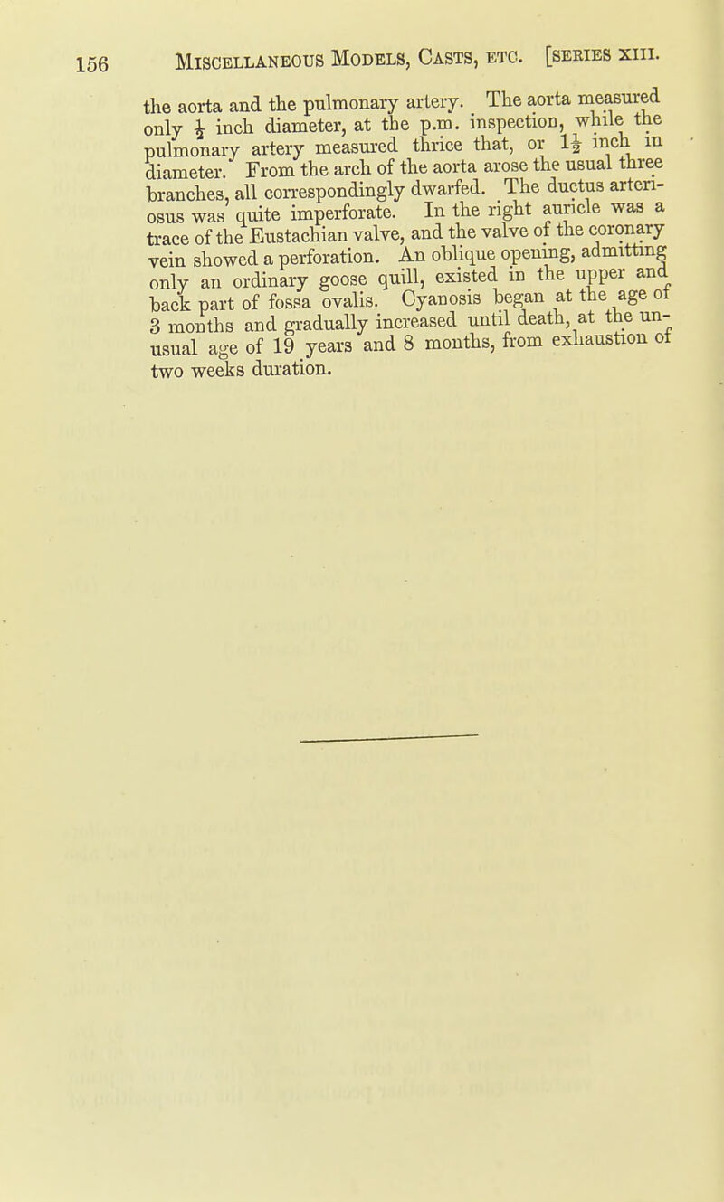 the aorta and the pulmonary artery. The aorta measured only ^ inch diameter, at the p.m. inspection, while the pulmonary artery measured thrice that, or 1^ inch m diameter. From the arch of the aorta arose the usual three branches, all correspondingly dwarfed. The ductus arteri- osus was quite imperforate. In the right auricle was a trace of the Eustachian valve, and the valve of the coronary vein showed a perforation. An oblique opening, admitting only an ordinary goose quill, existed in the upper and back part of fossa ovalis. Cyanosis began at the age ot 3 months and gradually increased until death, at the un- usual age of 19 years and 8 months, from exhaustion ot two weeks duration.