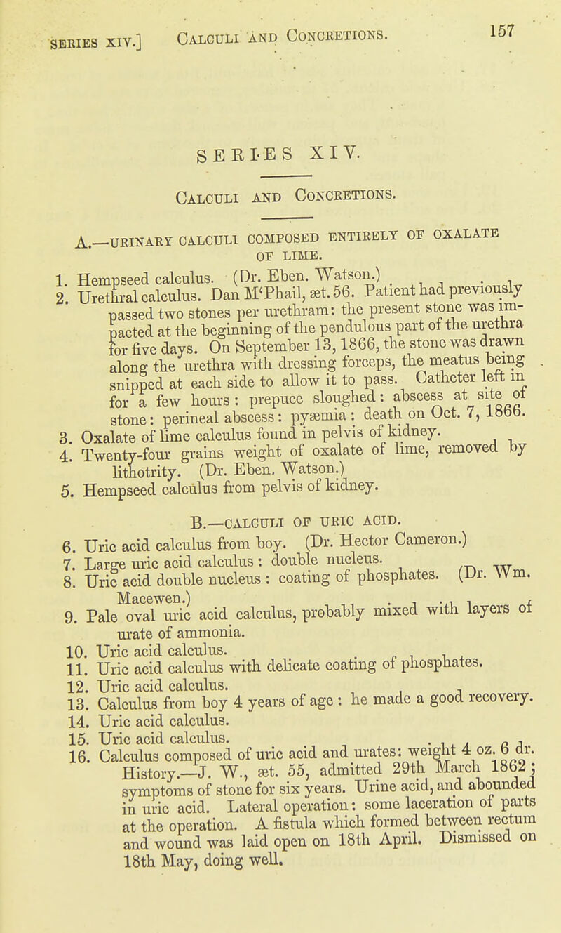 SERIES XIV.] Calculi and Concretions. SEELES XIV. Calculi and Concretions. A.—URiNARr calculi composed entirely of oxalate OF LIME. 1. Hempseed calculus. (Dr. Eben. Watson.) . 2 Urethral calculus. Dan M'Phall, set. 56. Patient had previously passed two stones per urethram: the present stone was im- pacted at the beginning of the pendulous part ot the urethra for five days. On September 13,1866, the stone was drawn along the urethra with dressing forceps, the meatus being snipped at each side to allow it to pass. Catheter left m for a few hours: prepuce sloughed: abscess at site ot stone: perineal abscess: pysemia : death on Oct. 7, i»t>b. 3. Oxalate of lime calculus found in pelvis of kidney. 4. Twenty-four grains weight of oxalate of lime, removed by lithotrity. (Dr. Eben, Watson.) 5. Hempseed calculus fi-om pelvis of kidney. B.—calculi op uric acid. 6. Uric acid calculus from boy. (Dr. Hector Cameron.) 7. Large uric acid calculus : double nucleus. 8. Uric acid double nucleus : coating of phosphates. (Dr. Wm. Macewen.) , . -, i i 9. Pale oval uric acid_ calculus, probably mixed with layers ot urate of ammonia. 10. Uric acid calculus. , 11. Uric acid calculus with delicate coating of phosphates. 12. Uric acid calculus. 13. Calculus from boy 4 years of age : he made a good recovery. 14. Uric acid calculus. 15. Uric acid calculus. • i,. ^ a a 16. Calculus composed of uric acid and urates: weight 4 oz. b dr. History.—J. W., £Bt. 55, admitted 29th March 1862 : symptoms of stone for six years. Urme acid, and abounded in uric acid. Lateral operation: some laceration of parts at the operation. A fistula which formed between rectum and wound was laid open on 18th April. Dismissed on 18th May, doing well.