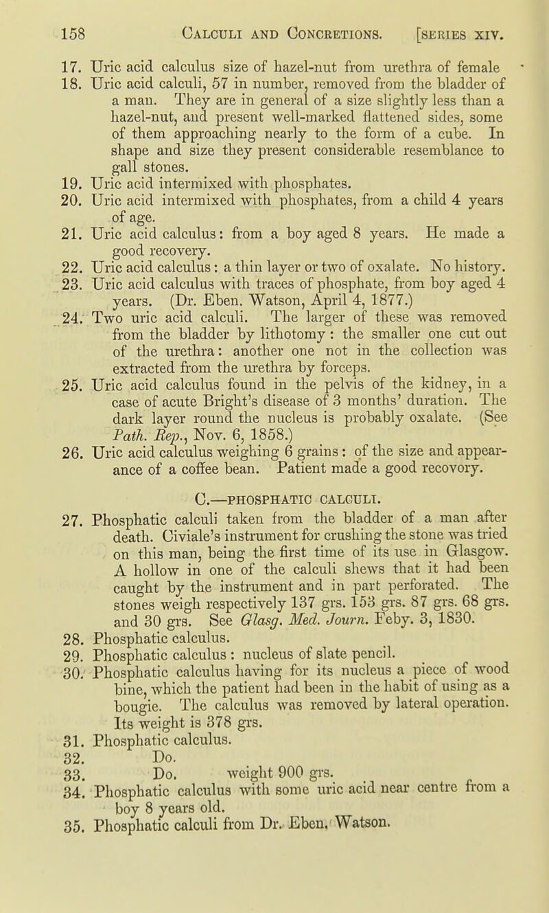 17. Uric acid calculus size of hazel-nut from urethra of female 18. Uric acid calculi, 57 in number, removed from the bladder of a man. They are in general of a size slightly less than a hazel-nut, and present well-marked flattened sides, some of them approaching nearly to the form of a cube. In shape and size they present considerable resemblance to gall stones. 19. Uric acid intermixed with phosphates. 20. Uric acid intermixed with phosphates, from a child 4 years of age. 21. Uric acid calculus: from a boy aged 8 years. He made a good recovery. 22. Uric acid calculus: a thin layer or two of oxalate. No history. 23. Uric acid calculus with traces of phosphate, fi-om boy aged 4 years. (Dr. Eben. Watson, April 4, 1877.) 24; Two uric acid calculi. The larger of these was removed from the bladder by lithotomy: the smaller one cut out of the urethra: another one not in the collection was extracted from the urethra by forceps. 25. Uric acid calculus found in the pelvis of the kidney, in a case of acute Bright's disease of 3 months' duration. The dark layer round the nucleus is probably oxalate. (See Path. Rep., Nov. 6, 1858.) 26. Uric acid calculus weighing 6 grains: of the size and appear- ance of a coffee bean. Patient made a good recovery. G.—PHOSPHATIC CALCULI. 27. Phosphatic calculi taken from the bladder of a man after death. Civiale's instrument for crushing the stone was tried on this man, being the first time of its use in Glasgow. A hollow in one of the calculi shews that it had been caught by the instrument and in part perforated. The stones weigh respectively 137 grs. 153 grs. 87 grs. 68 grs. and 30 grs. See Olasg. Med. Journ. Feby. 3, 1830. 28. Phosphatic calculus. 29. Phosphatic calculus : nucleus of slate pencil. 30. Phosphatic calculus having for its nucleus a piece of wood bine, which the patient had been in the habit of using as a bougie. The calculus was removed by lateral operation. Its weight is 378 grs. 31. Phosphatic calculus. 32. Do. 33. Do. weight 900 grs. 34. Phosphatic calculus with some uric acid near centre fi-om a boy 8 years old. 35. Phosphatic calculi from Dr. Eben,'Watson.