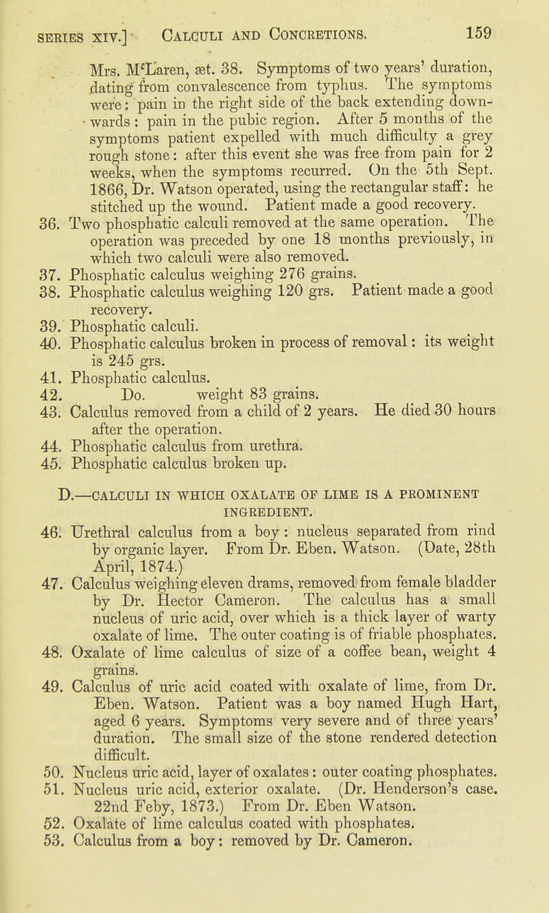 Mrs. McLaren, £et. 38. Symptoms of two years' duration, dating from convalescence from typhus. The symptoms were : pain in the right side of the back extending down- • wards : pain in the pubic region. After 5 months of the symptoms patient expelled with much diflSculty a grey rough stone: after this event she was free from pain for 2 weeks, when the symptoms recurred. On the 5th Sept. 1866, Dr. Watson operated, using the rectangular statf: he stitched up the wound. Patient made a good recovery. 36. Two phosphatic calculi removed at the same operation. The operation was preceded by one 18 months previously, in which two calculi were also removed. 37. Phosphatic calculus weighing 276 grains. 38. Phosphatic calculus weighing 120 grs. Patient made a good recovery. 39. Phosphatic calculi. 40. Phosphatic calculus broken in process of removal: its weight is 245 grs. 41. Phosphatic calculus. 42. Do. weight 83 grains. 43. Calculus removed from a child of 2 years. He died 30 hours after the operation. 44. Phosphatic calculus from urethra. 45. Phosphatic calculus broken up. D.—CALCULI IN WHICH OXALATE OF LIME IS A PROMINENT INGREDIENT. 46. Urethral calculus from a boy: nucleus separated from rind by organic layer. From Dr. Eben. Watson. (Date, 28th April, 1874.) 47. Calculus weighing eleven drams, removed from female bladder by Dr. Hector Cameron. The calculus has a small nucleus of uric acid, over which is a thick layer of warty oxalate of lime. The outer coating is of friable phosphates. 48. Oxalate of lime calculus of size of a coffee bean, weight 4 grains. 49. Calculus of uric acid coated with oxalate of lime, from Dr. Eben. Watson. Patient was a boy named Hugh Hart, aged 6 years. Symptoms very severe and of three years' duration. The small size of the stone rendered detection difficult. 50. Nucleus uric acid, layer of oxalates: outer coating phosphates. 51. Nucleus uric acid, exterior oxalate. (Dr. Henderson's case. 22nd Feby, 1873.) From Dr. Eben Watson. 52. Oxalate of lime calculus coated with phosphates. 53. Calculus from a boy: removed by Dr. Cameron.