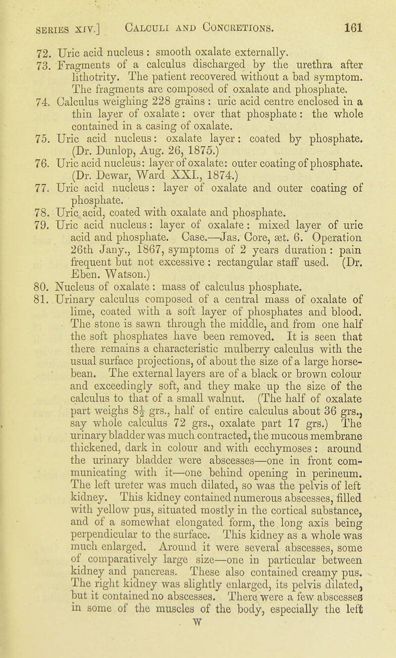 72. Uric acid nucleus : smooth oxalate externally. 73. Fragments of a calculus discharged by the urethra after lithotrity. The patient recovered without a bad symptom. The fragments are composed of oxalate and phosphate. 74. Calculus weighing 228 grains : uric acid centre enclosed in a thin layer of oxalate: over that phosphate: the whole contained in a casing of oxalate. 75. Uric acid nucleus: oxalate layer: coated by phosphate. (Dr. Dunlop, Aug. 26, 1875.) 76. Uric acid nucleus: layer of oxalate: outer coating of phosphate. (Dr. Dewar, Ward XXI., 1874.) 77. Uric acid nucleus: layer of oxalate and outer coating of phosphate. 78. Uric acidj coated with oxalate and phosphate. 79. Uric acid nucleus: layer of oxalate: mixed layer of uric acid and phosphate. Case.—Jas. Core, set. 6. Operation 26th Jauy., 1867, symptoms of 2 years duration: pain frequent but not excessive : rectangular staff used. (Dr. Eben. Watson.) 80. Nucleus of oxalate : mass of calculus phosphate. 81. Urinary calculus composed of a central mass of oxalate of lime, coated with a soft layer of phosphates and blood. The stone is sawn through the middle, and from one half the soft phosphates have been removed. It is seen that there remains a characteristic mulberry calculus with the usual surface projections, of about the size of a large horse- bean. The external layers are of a black or brown colour and exceedingly soft, and they make up the size of the calculus to that of a small walnut. (The half of oxalate part weighs grs., half of entire calculus about 36 grs.j say whole calculus 72 grs., oxalate part 17 grs.) The urinary bladder was much contracted, the mucous membrane thickened, dark in colour and with ecchymoses : around the mdnary bladder were abscesses—one in front com- municating with it—one behind opening in perineum. The left ureter was much dilated, so was the pelvis of left kidney. This kidney contained numerous abscesses, filled with yellow pus, situated mostly in the cortical substance, and of a somewhat elongated form, the long axis being perpendicular to the surface. This kidney as a whole was much enlarged. Around it were several abscesses, some of comparatively large size—one in particular between kidney and pancreas. These also contained creamy pus. The right kidney was slightly enlarged, its pelvis dilated, but it contained no abscesses. There were a few abscesses in some of the muscles of the body, especially the left . W