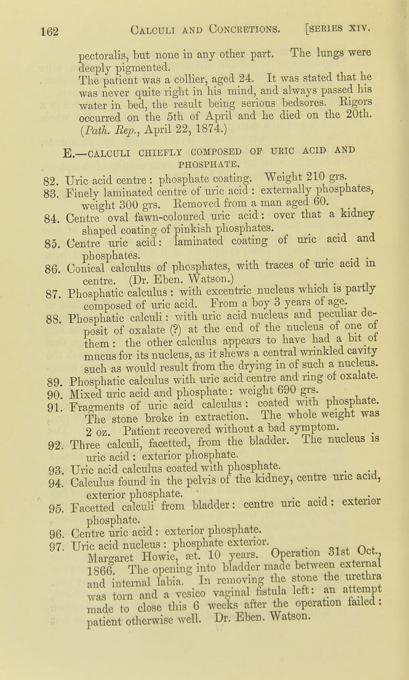 pectoralis, but none in any other part. The lungs were deeply pigmented. The patient was a collier, aged 24. It was stated that he was never quite right in his mind, and always passed his water in bed, the result being serious bedsores. Eigors occurred on the 5th of April and he died on the 20th. {Path. Bep., April 22, 1874.) E—CALCULI CHIEFLY COMPOSED OF URIC ACID AND PHOSPHATE. 82. Uric acid centre: phosphate coating. Weight 210 gi's. 83. Finely laminated centre of uric acid : externally phosphates, weight 300 gi'S. Eemoved from a man aged 60. 84. Centre oval fawn-coloured uric acid: over that a kidney shaped coating of pinkish phosphates. 85. Centre uric acid: laminated coating of uric acid and phosphates. . . 86. Conical calculus of phosphates, with ti-aces of unc acid in centre. (Dr. Eben. Watson.) 87 Phosphatic calculus : with excentric nucleus which is partly composed of ui-ic acid. From a boy 3 years of age. 88 Phosphatic calculi: with uric acid nucleus and pecuhar de- posit of oxalate (?) at the end of the nucleus of one ot them: the other calculus appears to have had a bit ot mucus for its nucleus, as it shews a central wnnkled cavity such as would result from the drying in of such a nucleus. 89 Phosphatic calculus with uric acid centre and ring ot oxalate. 90. Mixed uric acid and phosphate: weight 690 grs. 91 Fragments of uric acid calculus : coated with phosphate. The stone broke in extraction. The whole weight was 2 oz. Patient recovered without a bad symptom. 92. Three calculi, facetted, from the bladder. The nucleus is uric acid : exterior phosphate. 93. Uric acid calculus coated with phosphate. , 94. Calculus found in the pelvis of the kidney, centre unc acid, exterior phosphate. ■ ■^ + -^^ 95. Facetted calculi fi-om bladder: centre unc acid: exteiior phosphate. 96. Centre ui-ic acid: exterior phosphate. 97. Uric acid nucleus : phosphate extenor. Margaret Howie, set. 10 years. Operation 31st Oct. 1866 The opening into bladder made between external and internal labia. In removing the stone the urethra '^^s torn and a vesico vaginal fistula left: an attemp made to close this 6 weeks after the operation failed: patient otherwise well. Dr. Eben. Watson.