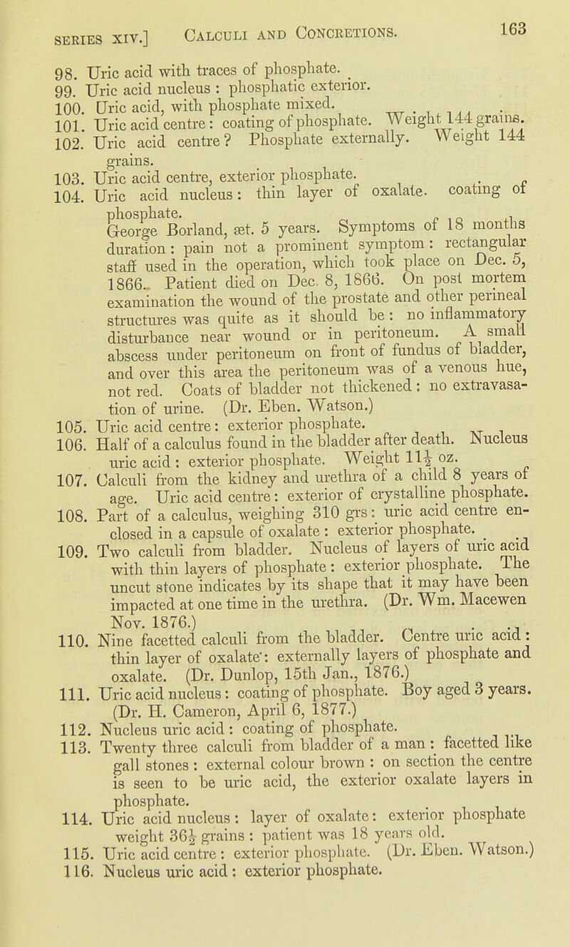 98. Uric acid with traces of phosphate. _ 99. Uric acid nucleus : phosphatic exterior. 100. Uric acid, with phosphate mixed. . , , ^ , - 101. Uric acid centre: coating of phosphate. Weight 144 grauis 102. Uric acid centre? Phosphate externallj. Weight 144 grains. 103. Uric acid centre, exterior pliosphate. 104. Uric acid nucleus: thin layer of oxalate, coating ot George'^Borland, at. 5 years. Symptoms of 18 months duration: pain not a prominent symptom: rectangular stafi used in the operation, which took place on Dec. 5, 1866.. Patient died on Dec, 8, 1866. On post mortem examination the wound of the prostate and other perineal structures was quite as it should be : no inflammatory disturbance near wound or in peritoneum. small abscess under peritoneum on front of fundus of bladder, and over this area the peritoneum was of a venous hue, not red. Coats of bladder not thickened: no extravasa- tion of urine. (Dr. Eben. Watson.) 105. Uric acid centre: exterior phosphate. , , i 106. Half of a calculus found in the bladder after death. JNucleus uric acid : exterior phosphate. Weight 11| oz. 107. Calculi fi-ora the kidney and urethra of a child 8 years of age. Uric acid centre: exterior of crystalline phosphate. 108. Part of a calculus, weighing 310 grs: uric acid centre en- closed in a capsule of oxalate : exterior phosphate. 109. Two calculi from bladder. Nucleus of layers of uric acid with thin layers of phosphate: exterior phosphate. The uncut stone indicates by its shape that it may have been impacted at one time in the urethra. (Dr. Wm. Macewen Nov. 1876.) . 110. Nine facetted calculi from the bladder. Centre uric acid : thin layer of oxalate: externally layers of phosphate and oxalate. (Dr. Dunlop, 15th Jan., 1876.) 111. Uric acid nucleus: coating of phosphate. Boy aged 3 years. (Dr. H. Cameron, April 6, 1877.) 112. Nucleus uric acid : coating of phosphate. 113. Twenty three calculi from bladder of a man :^ facetted like gall stones : external colour brown : on section the centre is seen to be uric acid, the exterior oxalate layers in phosphate. 114. Uric acid nucleus: layer of oxalate: exterior phosphate weight 36^ grains : patient was 18 years old. 115. Uric acid centre : exterior pliosphate. (Dr. Eben. Watson.) 116. Nucleus uric acid : exterior phosphate.