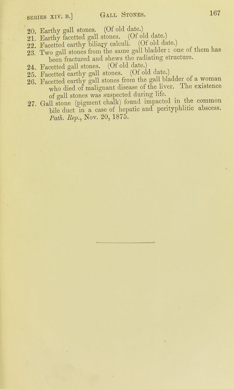 167 20. Earthy gall stones. (Of old date.) 21. Earthy facetted gall stones. (Of old date.) 22 Facetted earthy biliavy calculi. (Of old date.) 23. Two gall stones from the same gall bladder : one ot them has been fractured and shews the radiating structure. 24. Facetted gall stones. (Of old date.) 25. Facetted earthy gall stones. (Of old date.) 26 Facetted earthy gall stones from the gall bladder ot a woman who died of malignant disease of the liver. The existence of gall stones was suspected during life. 27 Gall stone (pigment chalk) found impacted in the common bile duct in a case of hepatic and perityphlitic abscess. Path. Bep., Nov. 20, 1875.