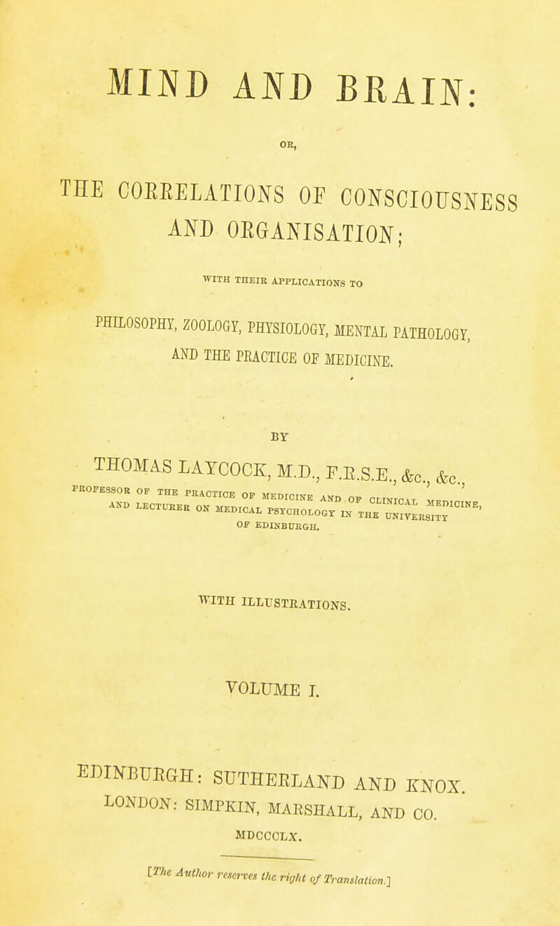THE COEEELATIONS OP COI^SCIOUSMSS AND OEGANISATION; WITH THEIH APPLICATIOKS TO PHILOSOPHY, ZOOLOGY, PHYSIOLOGY, MENTAL PATHOLOGY, AND THE PEACTIGE OF MEDICINE. BY ■ THOMAS LATCOCK, M.D, F.KS.K, &c. &c PROFESSOR OF THE PRACTICE OF MEMCINE AND OF CLINICAT ir ' I-ECT^EH O. HEOICA. .S^CHOI-Oo/l^^Hr^ltLs^TT'' OF EDINB0EGH. ■R'lTH ILLUSTEATIONS. VOLUME I. EJ^INBUEGH: SUTHEELAND AND KNOX LONDON: SIMPKIN, MAESHALL, AND CO. MDCCCLX. Author reserves the right of Translation.-]