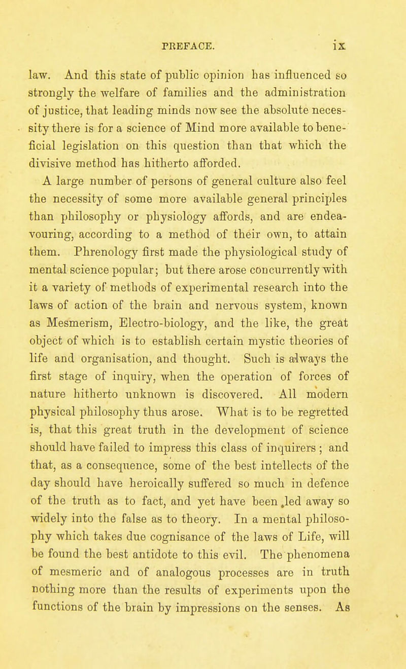 law. And this state of public opinion has influenced so strongly the ■welfare of families and the administration of justice, that leading minds now see the absolute neces- sity there is for a science of Mind more available to bene- ficial legislation on this question than that which the divisive method has hitherto afforded. A large number of persons of general culture also feel the necessity of some more available general principles than philosophy or physiology affords, and are endea- vouring, according to a method of their own, to attain them. Phrenology first made the physiological study of mental science popular; but there arose concurrently with it a variety of methods of experimental research into the laws of action of the brain and nervous system, known as Mesmerism, Electro-biology, and the like, the great object of which is to establish certain mystic theories of life and organisation, and thought. Such is always the first stage of inquiry, when the operation of forces of nature hitherto unknown is discovered. All modern physical philosophy thus arose. What is to be regretted is, that this great truth in the development of science should have failed to impress this class of inquirers ; and that, as a consequence, some of the best intellects of the day should have heroically suffered so much in defence of the truth as to fact, and yet have been Jed away so widely into the false as to theory. In a mental philoso- phy which takes due cognisance of the laws of Life, will be found the best antidote to this evil. The phenomena of mesmeric and of analogous processes are in truth nothing more than the results of experiments upon the functions of the brain by impressions on the senses. As