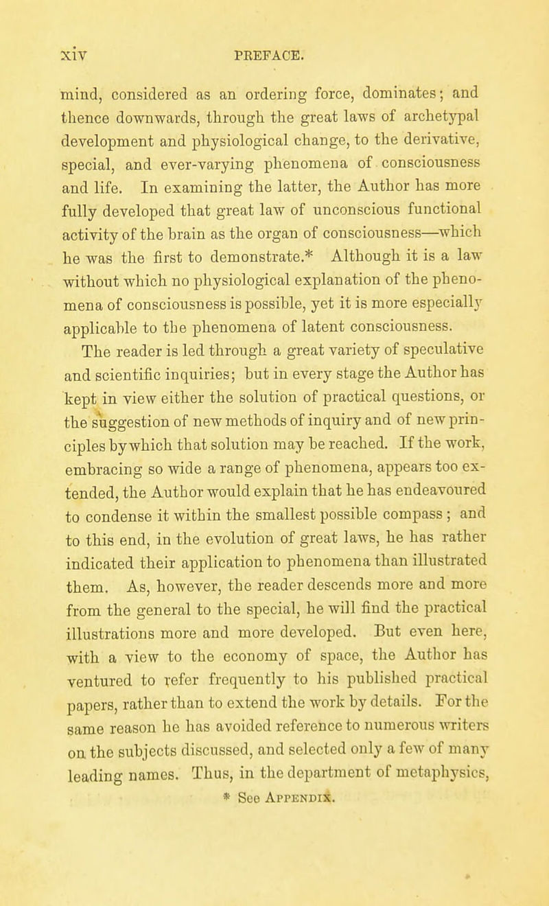 mind, considered as an ordering force, dominates; and thence downwards, through the great laws of archetypal development and physiological change, to the derivative, special, and ever-varying phenomena of consciousness and life. In examining the latter, the Author has more fully developed that great law of unconscious functional activity of the brain as the organ of consciousness—^which he was the first to demonstrate.* Although it is a law without which no physiological explanation of the pheno- mena of consciousness is possible, yet it is more especially applicable to the phenomena of latent consciousness. The reader is led through a great variety of speculative and scientific inquiries; but in every stage the Author has kept in view either the solution of practical questions, or the suggestion of new methods of inquiry and of new prin- ciples by which that solution may be reached. If the work, embracing so wide a range of phenomena, appears too ex- tended, the Author would explain that he has endeavoured to condense it within the smallest possible compass ; and to this end, in the evolution of great laws, he has rather indicated their application to phenomena than illustrated them. As, however, the reader descends more and more from the general to the special, he will find the practical illustrations more and more developed. But even here, with a view to the economy of space, the Author has ventured to refer frequently to liis published practical papers, rather than to extend the work by details. For the same reason he has avoided reference to numerous writers on the subjects discussed, and selected only a few of many leading names. Thus, in the department of metaphysics, * See AppENDii.