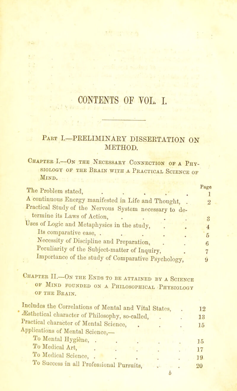 CONTENTS OF VOL. 1. Part I.—PRELIMINARY DISSERTATION ON METHOD. Chapter I.—On thk Necessary Connection of a Phy- siology OF THE Brain with a Practical Science of Mind. The Problem stated, . ^^^^ A continuous Energy manifested in Life and Thought, . 2 Practical Study of the Nervous System necessary to de- termine its Laws of Action, Uses of Logic and Metaphysics in the study, Its comparative ease, .... Necessity of Discipline and Preparation, Peculiarity of the Subject-matter of Inquiry, . Importance of the study of Comparative Psychology, 9 Chapter II.—On the Ends to be attained by a Science OF Mind founded on a Philosophical Physiology OF the Brain. ^ Includes the Correlations of Mental and Vital States, . 12 ' ^sthetical character of Philosophy, so-called, . . 13 Practical character of Mental Science, ... 15 Applications of Mental Science,— : To Mental Hygiene, . . , , _ ]5 To Medical Art, . . ' [ .17 To Medical Science, . . , , . ]g To Success in all Professional Pursuits, . . 20 b