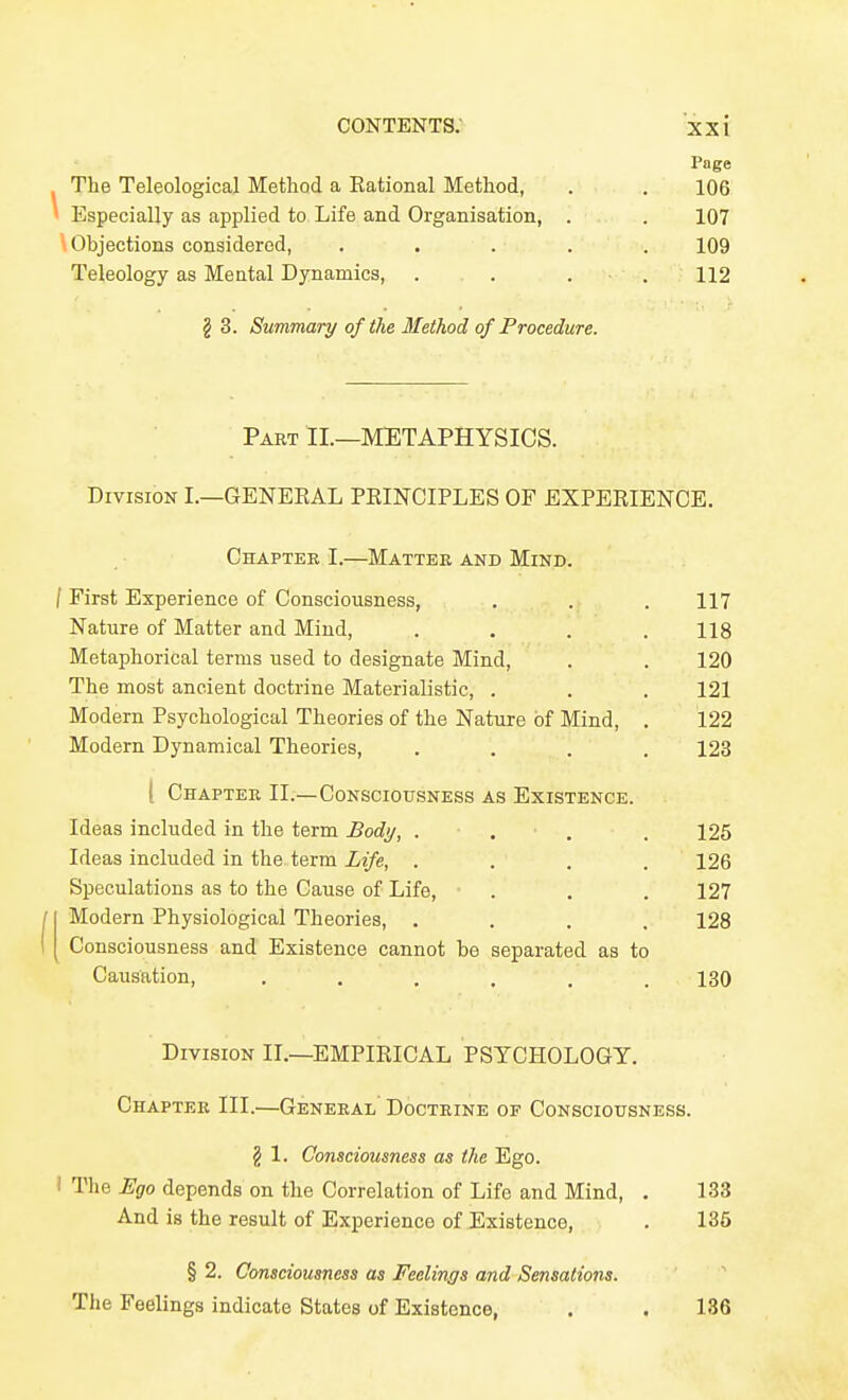 Page The Teleological Method a Eational Method, . . 106 ' Especially as applied to Life and Organisation, . . 107 \ Objections considered, ..... 109 Teleology as Mental Dynamics, . . . . 112 g 3. Summary of the Method of Procedure. Part II.—METAPHYSICS. Division I,—GENEKAL PRINCIPLES OF EXPERIENCE. Chapter I.—Matter and Mind. / First Experience of Consciousness, . . . 117 Nature of Matter and Mind, . . . .118 Metaphorical terms used to designate Mind, . . 120 The most ancient doctrine Materialistic, . . . 121 Modern Psychological Theories of the Nature of Mind, . 122 Modern Dynamical Theories, .... 123 ( Chapter II.—Consciousness as Existence. Ideas included in the term Body, ... . 125 Ideas included in the term Life, .... 126 Speculations as to the Cause of Life, . . . 127 Modern Physiological Theories, .... 128 I Consciousness and Existence cannot be separated as to Causation, . . . , . .180 Division II.—EMPIRICAL PSYCHOLOGY. Chapter III.—General' Doctrine of Consciousness. § 1. Consciousness as the Ego. i The Fgo depends on the Correlation of Life and Mind, . 133 And is the result of Experience of Existence, . 135 § 2. Consciousness as Feelings and Sensations. The Feelings indicate States of Existence, . . 136