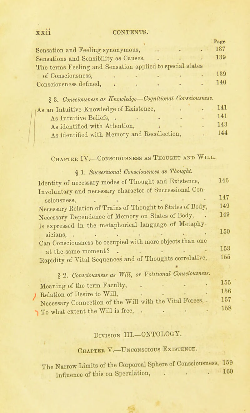 Page Sensation and Feeling synonymous, . . • 137 Sensations and Sensibility as Causes, . . • 139 The terms Feeling and Sensation applied to special states of Consciousness, . . . • • 139 Consciousness defined, . . . . • 14:0 § 3. Consciousness as Knowledge—Cognitional Consciousness. I As an Intuitive Knowledge of Existence, . . 141 As Intuitive Beliefs, . . . . • 141 As identified with Attention, . . .143 As identified with Memory and EecoUection, . 144 Chapter IV.—Consciousness as Thought and Will. § 1. Successional Consciousness as Thought. Identity of necessary modes of Thought and Existence, 146 Involuntary and necessary character of Successional Con- 147 sciousness, . . . • • . Necessary Relation of Trains of Thought to States of Body, 149 Necessary Dependence of Memory on States of Body, . 149 Is expressed in the metaphorical language of Metaphy- 150 sicians, . . • . • Can Consciousness be occupied with more objects than one at the same moment ? . . • • • Rapidity of Vital Sequences and of Thoughts correlative, 155 § 2. Consciousness as Will, or Volitional Consciousness. Meaning of the term Faculty, . . • .156 J Relation of Desire to Will, . • • .156 Necessary Connection of the Will with the Vital Forces, . 157 •>) To what extent the Will is free, . . • .158 Division III.—ONTOLOGY. Chaptek V.—Unconscious Existence. The Narrow Limits of the Corporeal Sphere of Consciousness, 169 Influence of this on Speculation, . . .160