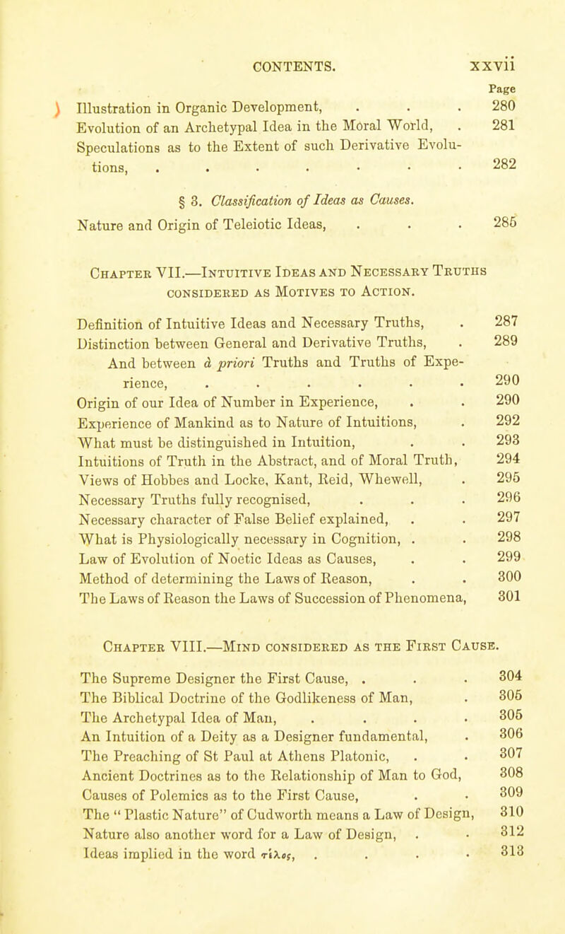 Page ) Illustration in Organic Development, . . . 280 Evolution of an Archetypal Idea in the Moral World, . 281 Speculations as to the Extent of such Derivative Evolu- tions, 282 § 3. Classification of Ideas as Causes. Nature and Origin of Teleiotic Ideas, . . . 285 Chapter VII.—Intuitive Ideas and Necessaky Truths CONSIDEBED AS MOTIVES TO ACTION. Definition of Intuitive Ideas and Necessary Truths, . 287 Distinction between General and Derivative Truths, . 289 And between d priori Truths and Truths of Expe- rience, ...... 290 Origin of our Idea of Number in Experience, . . 290 Experience of Mankind as to Nature of Intuitions, . 292 What must be distinguished in Intuition, . . 293 Intuitions of Truth in the Abstract, and of Moral Truth, 294 Views of Hobbes and Locke, Kant, Reid, Whewell, . 295 Necessary Truths fully recognised, . . . 296 Necessary character of False Belief explained, . . 297 What is Physiologically necessary in Cognition, . . 298 Law of Evolution of Noetic Ideas as Causes, . . 299 Method of determining the Laws of Reason, . . 300 The Laws of Reason the Laws of Succession of Phenomena, 301 Chapter VIII.—Mind considered as the First Cause. The Supreme Designer the First Cause, . The Biblical Doctrine of the Godlikeness of Man, The Archetypal Idea of Man, .... An Intuition of a Deity as a Designer fundamental. The Preaching of St Paul at Athens Platonic, Ancient Doctrines as to the Relationship of Man to God, Causes of Polemics as to the First Cause, The  Plastic Nature of Cudworth means a Law of Design, Nature also another word for a Law of Design, Ideas implied in the word r'lXef, . . . • 304 306 305 306 307 308 309 310 312 313