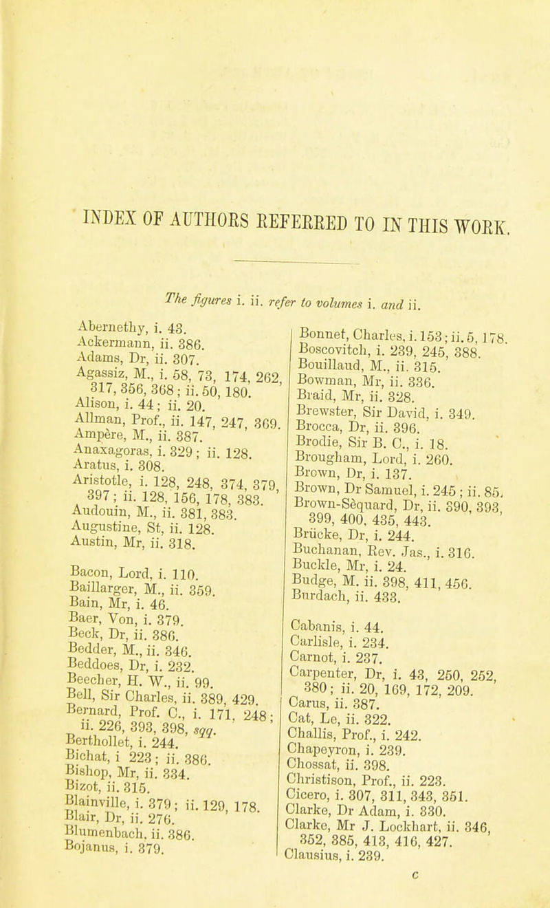 INDEX OF AUTHOES REFEEEED TO IN THIS WOEK. The figures i. ii. refer to volumes i. and ii. Abernethy, i. 43. Ackermaun, ii. 386. Adams, Dr, ii. 307. Agassiz, M., i. 68, 73, 174, 262 317, 856, 368 ;ii. 50, 180. Alison, i. 44; ii. 20. Allman, Prof., ii. 147, 247 369 Ampdre, M., ii. 387. ' '  Anaxagoras, i. 329 ; ii. 128. Aratus, i. 308. Aristotle, i. 128, 248, 374, 379 397; ii. 128, 156, 178, 383. ' Audouin, M., ii. 381, 383. Augustine, St. ii. 128. Austin, Mr, ii. 318. Bacon, Lord, i. 110. Baillarger, M., ii. 359. Bain, Mr, i. 46. Baer, Von, i. 379. Beck, Dr, ii. 386. Bedder, M., ii. 346. Beddoes, Dr, i. 232. BeecLer, H. W., ii. 99. Bell, Sir Charles, ii. 389, 429 Bernard, Prof. C, i. 171, 248- li. 226, 393, 398, sag. Berthollet, i. 244. Bichat, i 223; ii. 386. Bishop, Mr, ii. 334. Bizot, ii. 31.i. Blainville, i. 379; ii. 129, 178. Blair, Dr, ii. 276. Blumenbach. ii. 886. Bojanus, i. 379. Bonnet, Charles, i. 153; ii. 5, J 78 Boscovitch, i. 239, 246, 388. Bouillaud, M., ii. 315. Bowman, Mr, ii. 336. Braid, Mr, ii. 328. Brewster, Sir David, i. 849. Brocca, Dr, ii. 396. Brodie, Sir B. C, i. 18. Brougham, Lord, i. 260. Brown, Dr, i. 137. Brown, Dr Samuel, i. 245; ii. 85, Brown-Sequard, Dr, ii. 390, 393 399, 400, 485, 443. Briicke, Dr, i. 244. Buchanan, Rev. Jas., i. 316. Buckle, Mr, i. 24. Budge, M. ii. 398, 411, 456. Bnrdach, ii. 433. Cabanis, i. 44. Carlisle, i. 234. Carnot, i. 237. Carpenter, Dr, i. 43, 250, 262, 380; ii. 20, 169, 172, 209. Carus, ii. 387. Cat, Le, ii. 322. Challis, Prof., i. 242. Chapeyron, i. 289. Chossat, ii. 398. Christison, Prof., ii. 223. Cicero, i. 307, 311, 348, 351. Clarke, Dr Adam, i. 330. Clarke, Mr J. Lockhart, ii. 346, 362, 386, 413, 416, 427. Clausius, i. 239. c