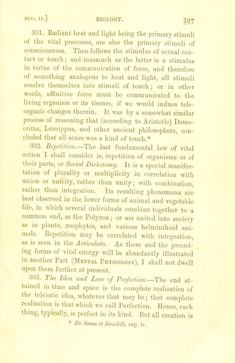 II.] BIOLOGY. 301. Eacliant heat and light heiug the primary stimuli of the vital processes, are also the primary stimuli of consciousness. Then follows the stimulus of actual con- tact or touch; and inasmuch as the latter is a stimulus in virtue of the communication of force, and therefore of something analogous to heat and light, all stimuli resolve themselves into stimuli of touch ; or in other words, affinitive force must be communicated to tlie living organism or its tissues, if we would induce tele- organic changes therein. It was by a somewhat similar process of reasoning that (according to Aristotle) Demo- critus, Leucippus, and other ancient philosophers, con- cluded that all sense was a kind of touch.* 302. Rejwtition.—The last fundamental law of vital action I shall consider is, repetition of organisms or of their parts, or Serial Dichotomy. It is a special manifes- tation of plurality or multiplicity in correlation with union or unicity, rather than unity; with combination, rather than integration. Its resulting phenomena are best observed in the lower forms of animal and vegetable life, in which several individuals combine together to a common end, as the Polyzoa; or are united into society as in plants, zoophytes, and various helminthoid ani- mals. Eepetition may be correlated with integration, as is seen in the Articulata. As these and the preced- ing forms of vital energy will be abundantly illustrated in another Part (Mental Physiology), I shall not dwell upon them further at present. 303. The Idea and Laio of Perfection.~The end at- tained in time and space is the complete realisation of the teleiotic idea, whatever that may be; that complete realisation is that which we call Perfection. Hence, each thing, typically, is perfect in its kind. But all creation is * Uc Scnsu et Sensihili, cap. iv.