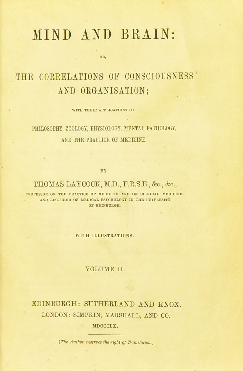 MIND AND BRAIN: THE COEEELATIONS OF CONSCIOUSNESS- AND ORGANISATION; WITH THEIK APPLICATIONS TO PHILOSOPHY, ZOOLOGY, PHYSIOLOGY, MENTAL PATHOLOGY, AM) THE PEACTICE OF MEDICINE. By THOMAS LAYCOCK, M.D., F.E.S.E., &c., &c., PBOFESSOE OP THE PKACTICE OP MEDICINE AND OP CLINICAL MEDICINE, AND LECIOEEE ON MEDICAL PSTCBOLOGT IN THE UNIVEESITT OF EDINBVEGH. I WITH ILLUSTRATIONS. VOLUME II. EDINBTJEGH: SUTHEELAND AND KNOX. LONDON: SIMPKIN, MAKSHALL, AND CO. MDOOCLX. [77ie Author reserves Iheriyht of Translation.']