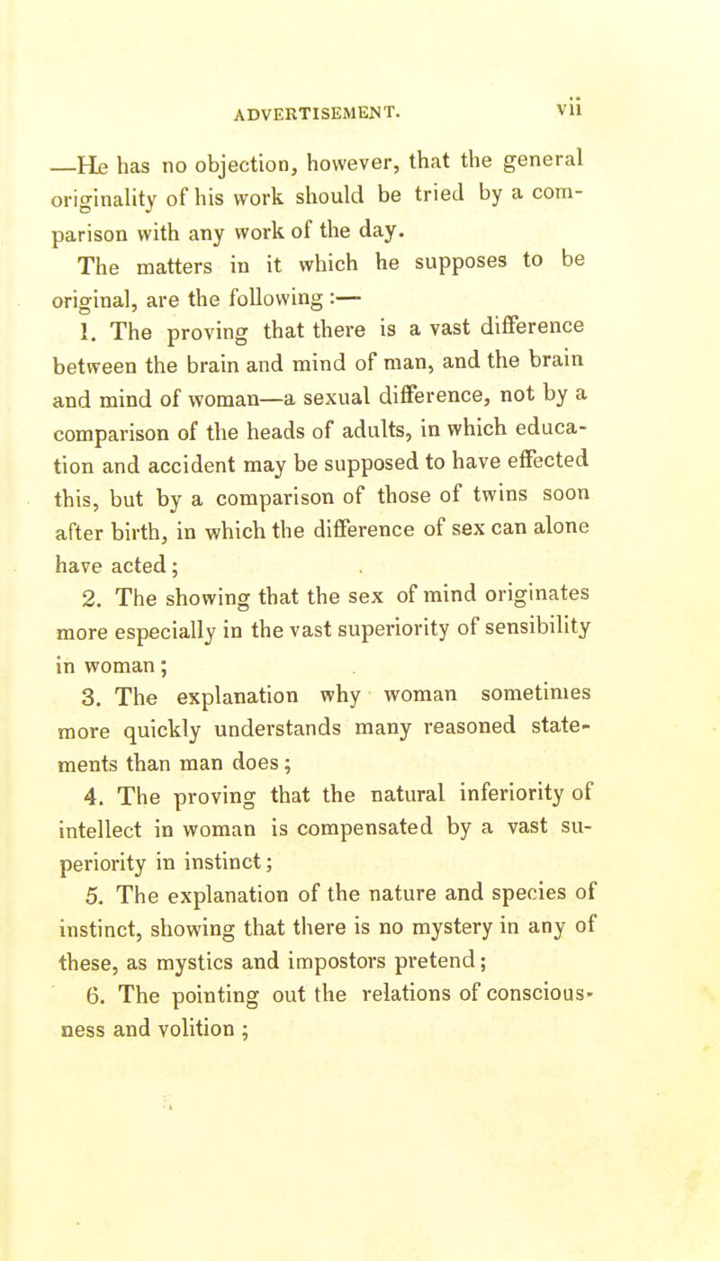 —He has no objection, however, that the general originahty of his work should be tried by a com- parison with any work of the day. The matters in it which he supposes to be original, are the following :— 1. The proving that there is a vast difference between the brain and mind of man, and the bram and mind of woman—a sexual difference, not by a comparison of the heads of adults, in which educa- tion and accident may be supposed to have effected this, but by a comparison of those of twins soon after birth, in which the difference of sex can alone have acted; 2. The showing that the sex of mind originates more especially in the vast superiority of sensibility in woman; 3. The explanation why woman sometimes more quickly understands many reasoned state- ments than man does; 4. The proving that the natural inferiority of intellect in woman is compensated by a vast su- periority in instinct; 5. The explanation of the nature and species of instinct, showing that there is no mystery in any of these, as mystics and impostors pretend; 6. The pointing out the relations of conscious- ness and volition ;