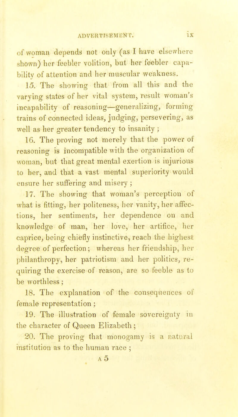 of woman depends not only (as I have elsewhere shown) her feehler volition, but her feebler capa- bility of attention and her muscular weakness. 15. The showins that from all this and the varying states of her vital system, result woman's incapability of reasoning—generalizing, forming trains of connected ideas, judging, persevering, as well as her greater tendency to insanity ; 16. The proving not merely that the power of reasoning is incompatible with the organization of woman, but that great mental exertion is injurious to her, and that a vast mental superiority woidd ensure her suffering and misery ; 17. The showing that woman's perception of what is fitting, her politeness, her vanity, her affec- tions, her sentiments, her dependence on and knowledge of man, her love, her artifice, her caprice, being chiefly instinctive, reach the highest degree of perfection; whereas her friendship, her philanthropy, her patriotism and her politics, re- quiring the exercise of reason, are so feeble as to be worthless; 18. The explanation of the consequences of female representation; 19. The illustration of female sovereignty in the character of Queen Elizabeth ; 20. The proving that monogamy is a natural institution as to the human race ; a5