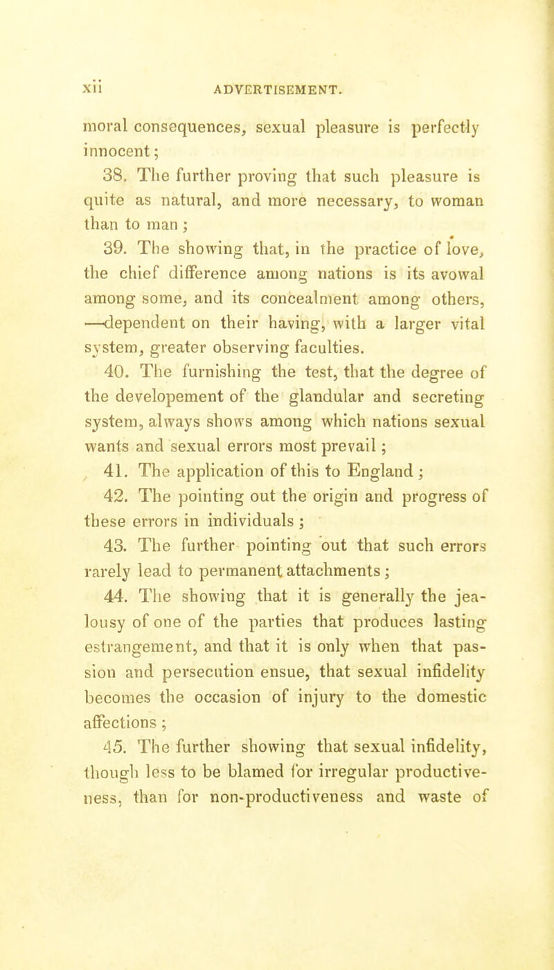 moral consequences, sexual pleasure is perfectly innocent; 38. The further proving that such pleasure is quite as natural, and more necessary, to woman than to man ; 39. The showing that, in the practice of love, the chief difference among nations is its avowal among some, and its concealment among others, —dependent on their having, with a larger vital system, greater observing faculties. 40. The furnishing the test, that the degree of the developement of the glandular and secreting system, always shows among which nations sexual wants and sexual errors most prevail; 41. The application of this to England ; 42. The pointing out the origin and progress of these errors in individuals ; 43. The further pointing out that such errors rarely lead to permanent attachments; 44. The showing that it is generally the jea- lousy of one of the parties that produces lasting estrangement, and that it is only when that pas- sion and persecution ensue, that sexual infidelity becomes the occasion of injury to the domestic affections ; 45. The further showing that sexual infidelity, though less to be blamed for irregular productive- ness, than for non-productiveness and waste of