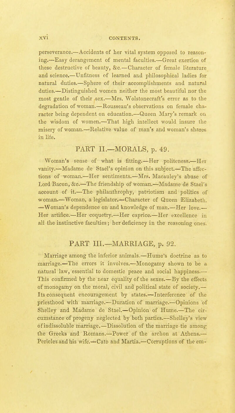 perseverance.—Accidents of her vital system opposed to reason- ing.—Easy derangement of mental faculties.—Great exertion of these destructive of beauty, &c.—Character of female literature and science.—Unfitness of learned and philosophical ladies for natural duties.—Sphere of their accomplishments and natural duties.—Distinguished women neither the most beautiful nor the most gentle of their sex.—Mrs. Wolstonecraft's error as to the degradation of woman.—Rousseau's observations on female cha- racter being dependent on education.—Queen Mar}''s remark on the wisdom of women.—That high intellect would insure the miserj' of woman.—Relative value of man's and woman's sharefi in life. PART II.—MORALS, p. 49. Woman's sense of what is fitting.—Her politeness.—Her vanity.—Madame de Stael's opinion on this subject.—The affec- tions of woman.—Her sentiments.—Mrs. Macauley's abuse of Lord Bacon, &c.—The friendship of woman.—Madame de Stael's account of it.—The philanthrophy, patriotism and politics of woman.—Woman, a legislator.—Character of Queen Elizabeth. —Woman's dependence on and knowledge of man.—Her love.— Her artifice.—Her coquetry.—Her caprice.—Her excellence in all the instinctive faculties; her deficiency in the reasoning ones. PART III.—MARRIAGE, p. 92. Marriage among the inferior animals.—Hume's doctrine as to marriage.—The errors it involves.—Monogamy shown to be a natural law, essential to domestic peace and social happiness.— This confirmed by the near equality of the sexes.—By the effects of monogamy on the moral, civil and political state of society.— Its consequent encouragement by states.—Interference of the priesthood with marriage.—Duration of marriage.—Opinions of Shelley and Madame de Stael.—Opinion of Hume.—The cir- cumstance of progeny neglected by both parties.—Shelley's view of indissoluble marriage.—Dissolution of the marriage tie amonp the Greeks and Romans.—Power of the archon at Athens.— Pericles and his wife.—Csto and Martia,—Corruptions of the em-