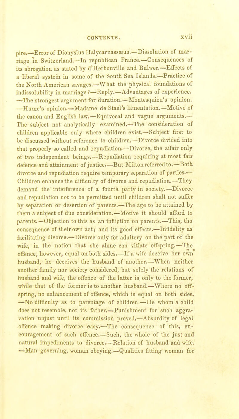 pire.—Error of Dionysius Halycaniassfeus.—Dissolution of mar- riage in Switzerland.—In republican France.—Consequences of its abrogation as stated by d'Herbouville and Bulwer.—EflFects of a liberal systera in some of the South Sea Islands.—Practice of the North American savages.—What tlie physical foundations of indissolubility in marriage ?—Reply.—Advantages of experience. —The strongest argument for duration.—Montesquieu's opinion. —Hume's opinion.—Madame de Stael's lamentation.—Motive of the canon and English law.—Equivocal and vague argviments.— The subject not analytically examined.—The consideration of children applicable only where children exist.—Subject first to be discussed without reference to children.—Divorce divided into that properly so called and repudiation.—Divorce, the affair only of two independent beings.—Repudiation requiring at most fair defence and attainment of justice.—But Milton referred to.—Both divorce and repudiation require temporary separation of parties.— Children enhance the difficulty of divorce and repudiation.—They demand the interference of a fourth party in society.—Divorce and repudiation not to be permitted until children shall not suffer by separation or desertion of parents.—The age to be attained by them a subject of due consideration.—Motive it should afford to parents.—Objection to this as an infliction on parents.—This, the consequence of their own act; and its good effects.—Infidelity as facilitating divorce.—Divorce only for adultery on the part of the wife, in the notion that she alone can vitiate offspring.—The offence, however, equal on both sides.—If a wife deceive her own husband, he deceives the husband of another.—When neither another family nor society considered, but solely the relations of husband and wife, the offence of the latter is only to the former, while that of the former is to another husband.—Where no off- spring, no enhancement of offence, which is equal on both sides. —No difficulty as to parentage of children.—He whom a child does not resemble, not its father,—Punishment for such aggra- vation unjust until its commission proveiL—Absurdity of legal offence making divorce easy.—The consequence of this, en- couragement of such offence.—Such, the whole of the just and natural impediments to divorce.—Relation of husband and wife. —Man governing, woman obeying.—Qualities fitting woman for