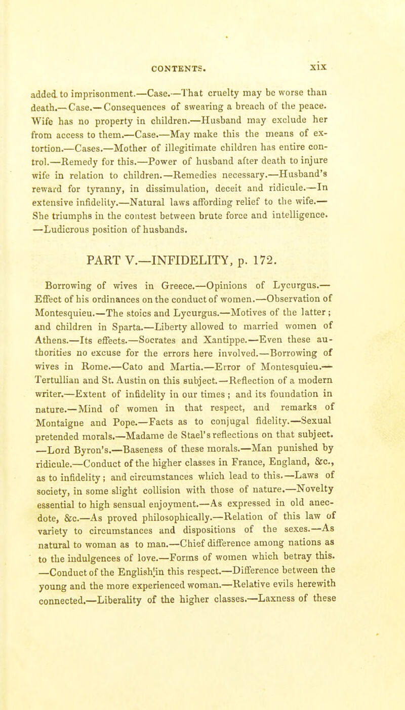 added to imprisonment.—Case.—That cruelty may be worse than death.—Case.—Consequences of swearing a breach of the peace. Wife has no property in children.—Husband may exclude her from access to them.—Case.—May make this the means of ex- tortion.—Cases.—Mother of illegitimate children has entire con- trol.—Remedy for this.—Power of husband after death to injure wife in relation to children.—Remedies necessary.—Husband's reward for tyranny, in dissimulation, deceit and ridicule.—In extensive infidelity.—Natural laws affording relief to the wife.— She triumphs in the contest between brute force and intelligence. —Ludicrous position of husbands. PART v.—INFIDELITY, p. 172. Borrowing of wives in Greece.—Opinions of Lycurgus.— Effect of his ordinances on the conduct of women.—Observation of Montesquieu.—The stoics and Lycurgus.—Motives of the latter ; and children in Sparta.—Liberty allowed to married women of Athens.—Its effects.—Socrates and Xantippe.—Even these au- thorities ao excuse for the errors here involved.—Borrowing of wives in Rome.—Cato and Martia.—Error of Montesquieu.— Tertullian and St. Austin on this subject.—Reflection of a modem writer.—Extent of infidelity in our times ; and its foundation in nature.-Mind of women in that respect, and remarks of Montaigne and Pope.—Facts as to conjugal fidelity.—Sexual pretended morals.—Madame de Stael'sreflections on that subject. Lord Byron's.—Baseness of these morals.—Man punished by ridicule.—Conduct of the higher classes in France, England, &c., as to infidelity; and circumstances which lead to this.—Laws of society, in some slight collision with those of nature.—Novelty essential to high sensual enjoyment.—As expressed in old anec- dote, &c.—As proved philosophically.—Relation of this law of variety to circumstances and dispositions of the sexes.—As natural to woman as to man.—Chief difference among nations as to the indulgences of love.—Forms of women which betray this. —Conduct of the English'.in this respect.—Difference between the young and the more experienced woman.—Relative evils herewith connected.—Liberality of the higher classes.—Laxness of these