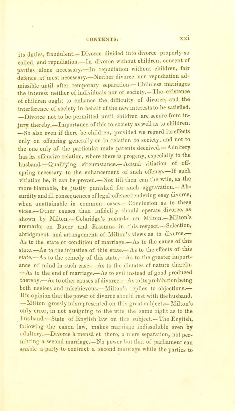 its duties, fraudulent.-Divorce divided into divorce properly so called, and repudiation.—In divorce witliout children, consent of parties alone necessary.—In repudiation without children, fair defence at most necessary.—Neither divorce nor repudiation ad- missible until after temporary separation.—Childless marriages the interest neither of individuals nor of society.—The existence of children ought to enhance the difficulty of divorce, and the interference of society in behalf of the new interests to be satisfied. —Divorce not to be permitted until children are secure from in- jury thereby.—Importance of this to society as well as to children. —So also even if there be children, provided we regard its effects only on oifspring generally or in relation to society, and not to the one only of the particular male parents deceived.—Adultery has its offensive relation, where there is progeny, especially to the husband.—Qualifying circumstance.—Actual vitiation of off- spring necessary to the enhancement of such offence.—If such vitiation be, it can be proved.—Not till then can the wife, as the more blaniable, be justly punished for such aggravation.—Ab- surdity and ill consequences of legal offence rendering easy divorce, when unattainable in common cases.- Conclusion as to these vices.—Other causes than infidelity should operate divorce, as shown by Milton.—Coleridge's remarks on Milton.—Milton's sremarks on Bucer and Erasmus in this respect.—Selection, abridgment and arrangement of Milton's views as to divorce.— As to the state or conditiou of marriage.—As to the cause of this state.—As to the injustice of this state.—As to the effects of this state.—As to the remedy of this state.—As to the greater import- ance of mind in such case.—As to the dictates of nature therein. —As to the end of marriage.—As to evil instead of good produced thereby.—As to other causes of divorce.—As to its prohibition being both useless and mischievous.—Milton's replies to objections.— His opinion that the power of divorce sliouUl rest with thehusband. —Milton grossly misrepresented on this great subject.—Milton's only error, in not assigning to the wife the same right as to the husband.—State of English law on this subject.—The English, following the canon law, makes marriage indissoluble even by adultery.—Divorce d. mensa et thoro, a mere separation, not per- mitting a second marriage.—No power hwi that of parliament can enable a party to contract a second marriage while the parties to