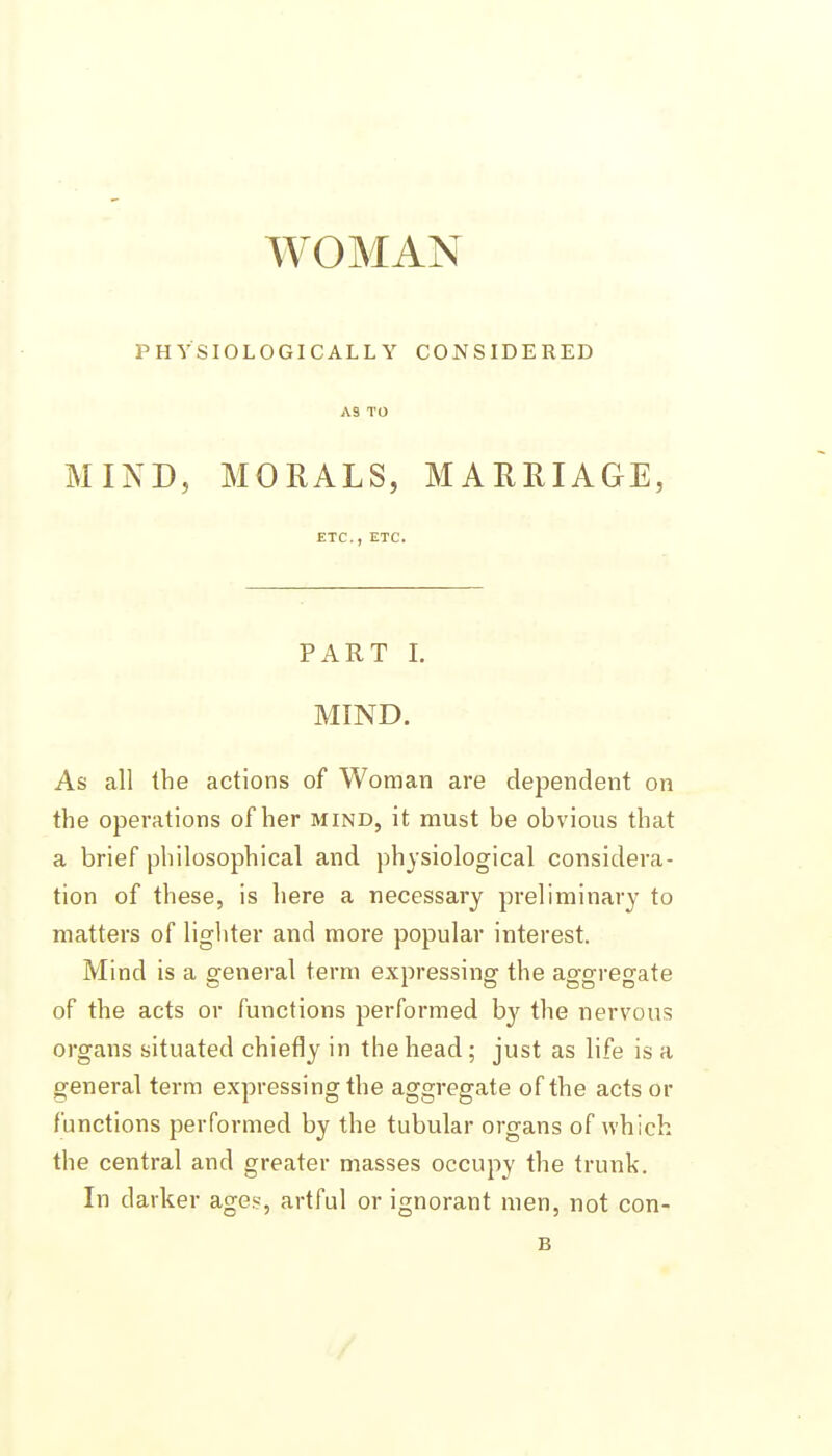 WOMAN PHYSIOLOGICALLY CONSIDERED AS TO MIND, MORALS, MARRIAGE, ETC., ETC. PART 1. MIND. As all the actions of Woman are dependent on the operations of her mind, it must be obvious that a brief philosophical and physiological considera- tion of these, is here a necessary preliminary to matters of lighter and more popular interest. Mind is a g-eneral term expressing' the aoforregate of the acts or functions performed by the nervous organs situated chiefly in the head; just as life is a general term expressing the aggregate of the acts or functions performed by the tubular organs of which the central and greater masses occupy the trunk. In darker ages, artful or ignorant men, not con- B