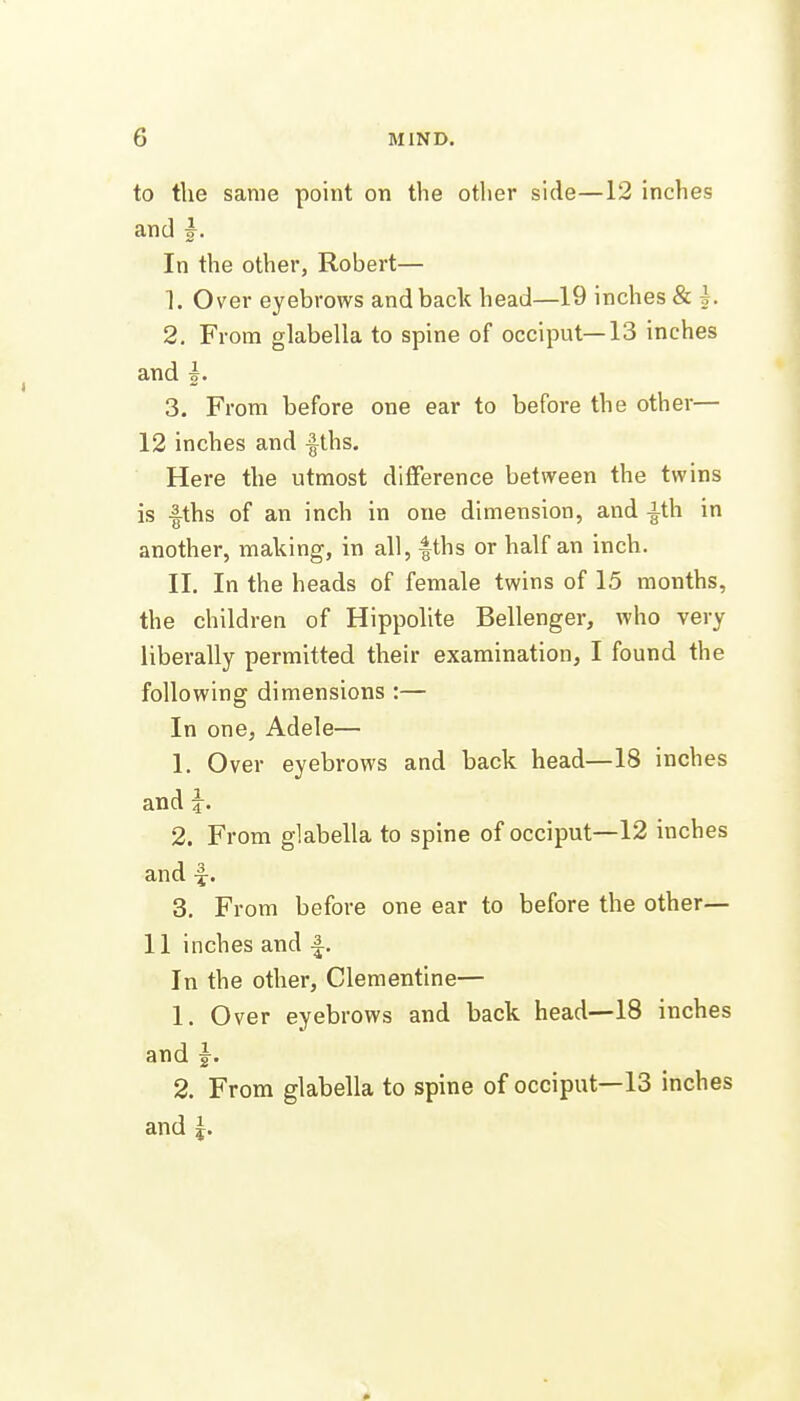 to the same point on the other side—12 inches and In the other, Robert— 1. Over eyebrows and back head—19 inches & h 2. From glabella to spine of occiput—13 inches and |. 3. From before one ear to before the other— 12 inches and |ths. Here the utmost difference between the twins is fths of an inch in one dimension, and -ith in another, making, in all, |ths or half an inch. II. In the heads of female twins of 15 months, the children of Hippolite Bellenger, who very liberally permitted their examination, I found the following dimensions :— In one, Adele— 1. Over eyebrows and back head—18 inches and h 2. From glabella to spine of occiput—12 inches and f. 3. From before one ear to before the other— 11 inches and In the other, Clementine— 1. Over eyebrows and back head—18 inches and J, 2. From glabella to spine of occiput—13 inches and