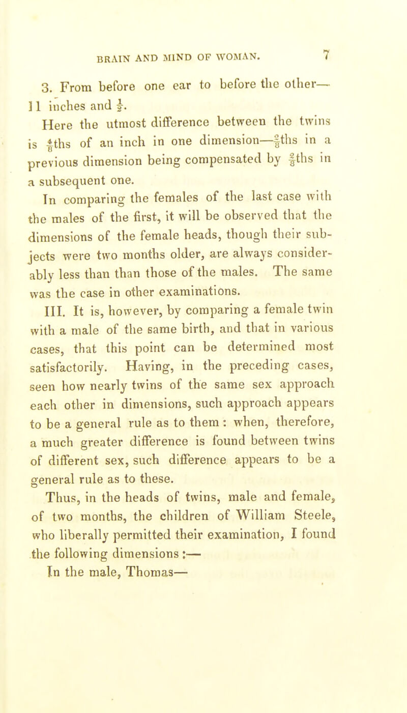 3. From before one ear to before the other— ] 1 inches and j. Here the utmost difference between the twins is fths of an inch in one dimension—|ths in a previous dimension being compensated by fths in a subsequent one. In comparing the females of the last case with the males of the first, it will be observed that the dimensions of the female heads, though their sub- jects were two months older, are always consider- ably less than than those of the males. The same was the case in other examinations. III. It is, however, by comparing a female twin with a male of the same birth, and that in various cases, that this point can be determined most satisfactorily. Having, in the preceding cases, seen how nearly twins of the same sex approach each other in dimensions, such approach appears to be a general rule as to them : when, therefore, a much greater difference is found between twins of different sex, such difference appears to be a general rule as to these. Thus, in the heads of twins, male and female, of two months, the children of William Steele, who liberally permitted their examination, I found the following dimensions :— In the male, Thomas—