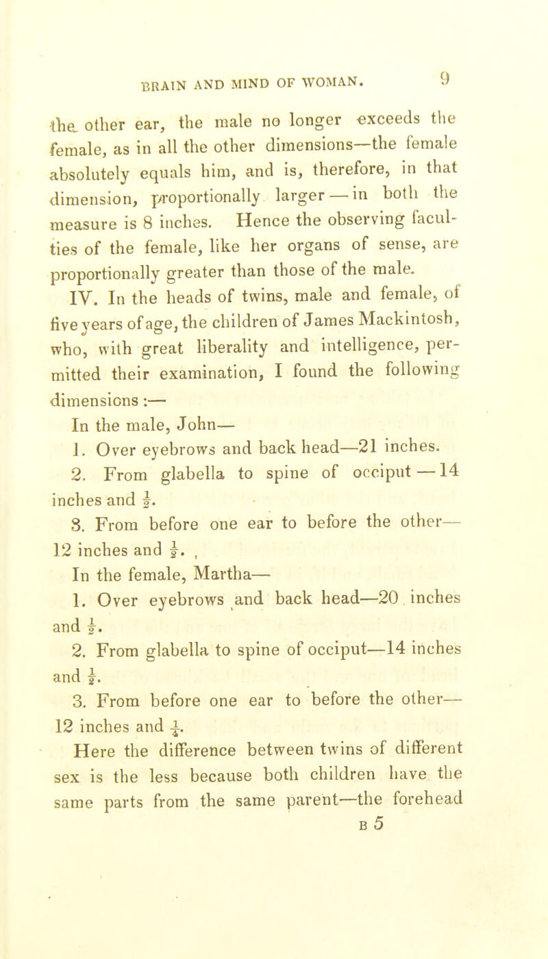 the. Other ear, the male no longer exceeds the female, as in all the other dimensions—the female absolutely equals him, and is, therefore, in that dimension, proportionally larger — in both the measure is 8 inches. Hence the observing facul- ties of the female, like her organs of sense, are proportionally greater than those of the male. IV. In the heads of twins, male and female, of five years of age, the children of James Mackintosh, who, with great liberaUty and intelligence, per- mitted their examination, I found the following dimensions :— In the male, John— 1. Over eyebrows and back head—21 inches. 2. From glabella to spine of occiput —14 inches and |. 8. From before one ear to before the other— 12 inches and j. , In the female, Martha— 1. Over eyebrows and back head—20 inches and J. 2. From glabella to spine of occiput—14 inches and J. 3. From before one ear to before the other— 12 inches and i. Here the difference between twins of different sex is the less because both children have the same parts from the same parent—the forehead b5
