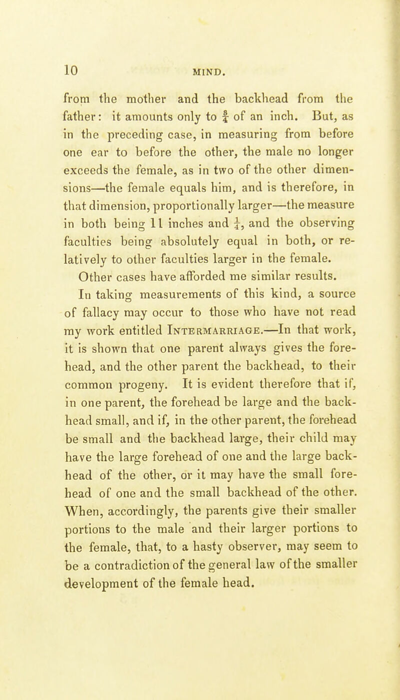 from the mother and the backhead from the father: it amounts only to f of an inch. But, as in the preceding case, in measuring from before one ear to before the other, the male no longer exceeds the female, as in two of the other dimen- sions—the female equals him, and is therefore, in that dimension, proportionally larger—the measure in both being 11 inches and j, and the observing faculties being absolutely equal in both, or re- latively to other faculties larger in the female. Other cases have afforded me similar results. In taking measurements of this kind, a source of fallacy may occur to those who have not read my work entitled Intermarriage.—In that work, it is shown that one parent always gives the fore- head, and the other parent the backhead, to their common progeny. It is evident therefore that if, in one parent, the forehead be large and the back- head small, and if, in the other parent, the forehead be small and the backhead large, their child may have the large forehead of one and the large back- head of the other, or it may have the small fore- head of one and the small backhead of the other. When, accoi'dingly, the parents give their smaller portions to the male and their larger portions to the female, that, to a hasty observer, may seem to be a contradiction of the general law of the smaller development of the female head.