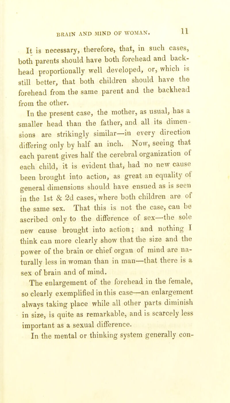 It is necessary, therefore, that, in such cases, both parents should have both forehead and back- head proportionally well developed, or, which is still better, that both children should have the forehead from the same parent and the backhead from the other. In the present case, the mother, as usual, has a smaller head than the father, and all its dimen- sions are strikingly similar—in every direction differing only by half an inch. Now, seeing that each parent gives half the cerebral organization of each child, it is evident that, had no new cause been brought into action, as great an equality of general dimensions should have ensued as is seen in the 1st & 2d cases, where both children are of the same sex. That this is not the case, can be ascribed only to the difference of sex—the sole new cause brought into action; and nothing I think can more clearly show that the size and the power of the brain or chief organ of mind are na- turally less in woman than in man—that there is a sex of brain and of mind. The enlargement of the forehead in the female, so clearly exemplified in this case—an enlargement always taking place while all other parts diminish in size, is quite as remarkable, and is scarcely less important as a sexual difference. In the mental or thinking system generally con-