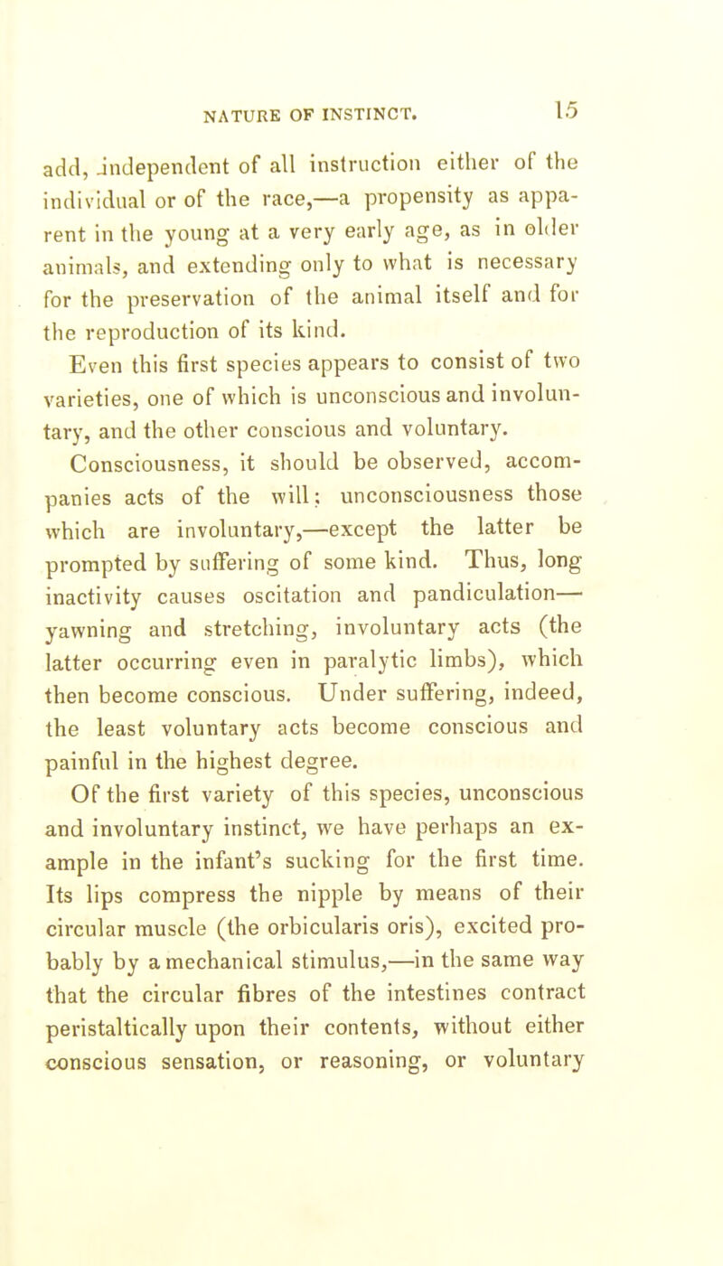 add, Jndependent of all instruction either of the individual or of the race,—a propensity as appa- rent in the young at a very early age, as in older animals, and extending only to what is necessary for the preservation of the animal itself and for the reproduction of its kind. Even this first species appears to consist of two varieties, one of which is unconscious and involun- tary, and the other conscious and voluntary. Consciousness, it should be observed, accom- panies acts of the will; unconsciousness those which are involuntary,—except the latter be prompted by suffering of some kind. Thus, long inactivity causes oscitation and pandiculation— yawning and stretching, involuntary acts (the latter occurring even in paralytic limbs), which then become conscious. Under suffering, indeed, the least voluntary acts become conscious and painful in the highest degree. Of the first variety of this species, unconscious and involuntary instinct, we have perhaps an ex- ample in the infant's sucking for the first time. Its lips compress the nipple by means of their circular muscle (the orbicularis oris), excited pro- bably by a mechanical stimulus,—in the same way that the circular fibres of the intestines contract peristaltically upon their contents, without either conscious sensation, or reasoning, or voluntary