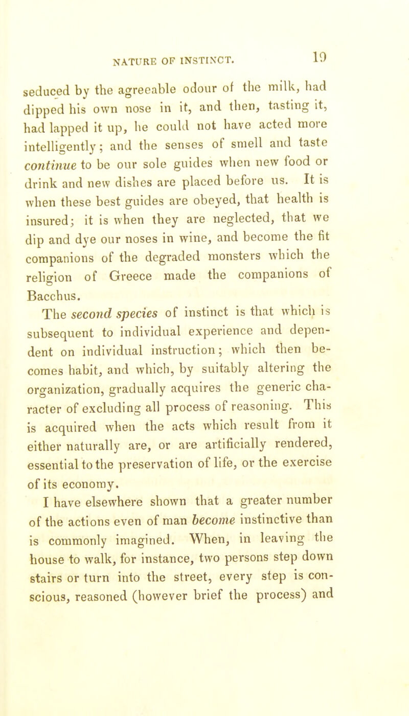 10 seduced by the agreeable odour of the milk, had dipped his own nose in it, and then, tasting it, had kpped it up, he couhl not have acted more intelligently; and the senses of smell and taste continue to be our sole guides when new food or drink and new dishes are placed before us. It is when these best guides are obeyed, that health is insured; it is when they are neglected, that we dip and dye our noses in wine, and become the fit companions of the degraded monsters which the rehffion of Greece made the companions of Bacchus. The second species of instinct is that which is subsequent to individual experience and depen- dent on individual instruction; which then be- comes habit, and which, by suitably altering the organization, gradually acquires the generic cha- racter of excluding all process of reasoning. This is acquired when the acts which result from it either naturally are, or are artificially rendered, essential to the preservation of hfe, or the exercise of its economy. I have elsewhere shown that a greater number of the actions even of man become instinctive than is commonly imagined. When, in leaving the house to walk, for instance, two persons step down stairs or turn into the street, every step is con- scious, reasoned (however brief the process) and