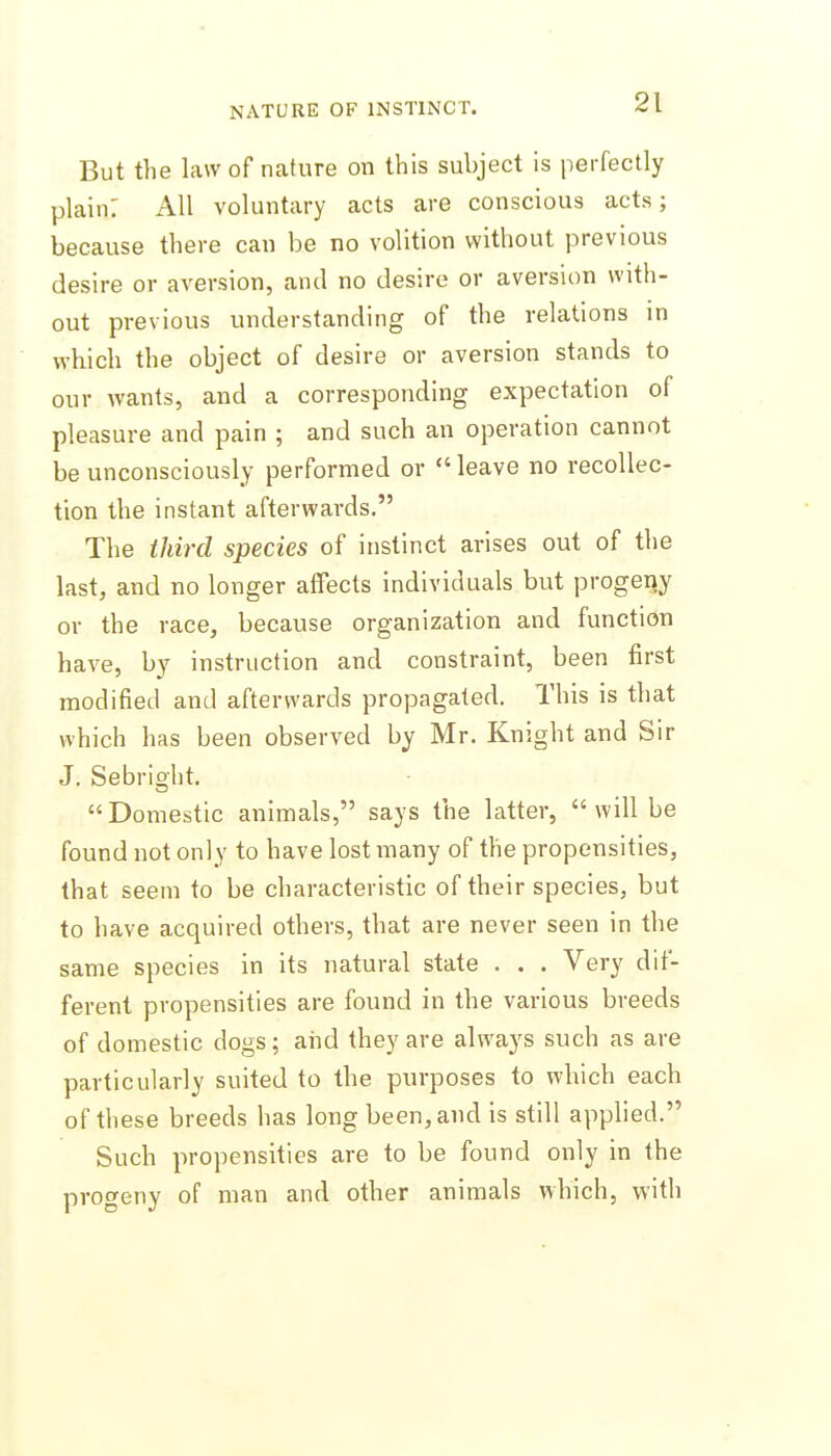 But the law of nature on this subject is perfectly plain: All voluntary acts are conscious acts; because there can be no volition without previous desire or aversion, and no desire or aversion with- out previous understanding of the relations in which the object of desire or aversion stands to our wants, and a corresponding expectation of pleasure and pain ; and such an operation cannot be unconsciously performed or leave no recollec- tion the instant afterwards. The third species of instinct arises out of the last, and no longer affects individuals but progetjy or the race, because organization and function have, by instruction and constraint, been first modified and afterwards propagated. This is that which has been observed by Mr. Knight and Sir J. Sebright. Domestic animals, says the latter, will be found not only to have lost many of the propensities, that seem to be characteristic of their species, but to have acquired others, that are never seen in the same species in its natural state . . . Very dif- ferent propensities are found in the various breeds of domestic dogs; and they are always such as are particularly suited to the purposes to which each of these breeds has long been, and is still applied. Such propensities are to be found only in the progeny of man and other animals which, \\\ih